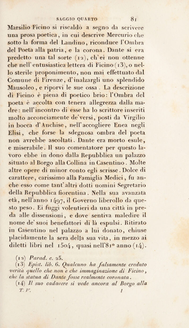 Marsilio Ficino si riscaldò a segno da scrivere una prosa poetica, in cui descrive Mercurio che sotto la forma del Laudino, riconduce l’Ombra del Poeta alla patria, e la corona. Dante si era predetto una tal sorte (12), ch’ei non ottenne che nell entusiastica lettera di Ficino ( 13), o nel¬ lo sterile proponimento, non mai effettuato dal Comune di Firenze, d’inalzargli uno splendido Mausoleo, e riporvi le sue ossa . La descrizione di Ficino è piena di poetico brio: l’Ombra del poeta è accolta con tenera allegrezza dalla ma¬ dre : nell’incontro di esse ha lo scrittore inseriti molto acconciamente de’versi, posti da Virgilio in bocca d’Anehise, nell’accogliere Enea negli Elisi, che forse la sdegnosa ombra del poeta non avrebbe ascoltati. Dante era morto esule, e miserabile. Il suo cementatore per questo la¬ voro ebbe in dono dalla Repubblica un palazzo situato al Borgo alla Collina in Casentino . Molte altre opere di minor conto egli scrisse. Dolce di carattere, carissimo alla Famiglia Medici, fu an¬ che esso come tant’altri dotti uomini Segretario della Repubblica fiorentina . Nella sua avanzata età, nell’anno 1497^ il Governo liberollo da que¬ sto peso. Ei fuggì volentieri da una città in pre¬ da alle dissensioni, e dove sentiva maledire il nome de’suoi benefattori di là espulsi. Ritirato in Casentino nel palazzo a lui donato, chiuse placidamente la sera della sua vita, in mezzo ai diletti libri nel i5o4, quasi nell’8i° anno (i4)• (12) Par ad. c. 2 5. (13) Epìst. lib. 6. Qualcuno ha falsamente creduto •verità quello che non e che immaginazione di Ficino, che la statua di Dante fosse realmente coronata. (14) Il suo cadavere si vede ancora al Borgo alla T. V. I