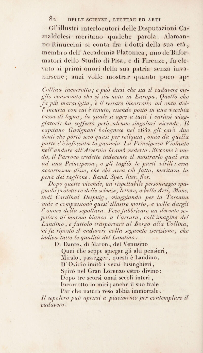 Gl’illustri interlocutori delle Disputazioni Ca¬ maldolesi meritano qualche parola. Alaman¬ no Rinuccini si conta fra i dotti della sua età, membro dell’Accademia Platonica , unode’Rifor- rnatori dello Studio di Pisa, e di Firenze, fu ele¬ vato ai primi onori della sua patria senza inva¬ nirsene; anzi volle mostrar quanto poco ap- Coìlina incorrotto ; e pub dirsi che sia il cadavere me¬ glio conservato che ci sia noto in Europa. Quello die fa piu maraviglia j e il restare incorrotto ad onta del- V incuria con cui e tenuto, essendo posto in una vecchia cassa, di legno, la quale si apre a tutti i curiosi viag¬ giatori: ha sofferto pero alcune singolari vicende. Il capitano Gavignani bolognese nel 1632 gli cavo due denti che porto seco quasi per reliquia , onde da quella parte s' e infossata la guancia. La Principessa Violante nelTandare aìPAlvernia bramò vederlo . Siccome e nu¬ doil Parroco credette indecente il mostrarlo qual era ad una Principessa, e gli taglio le parti virili : essa accortasene disse, che chi avea ciò fatto, meritava la pena del taglione. Band. Spec. liter.flor. Dopo queste vicende, un rispettabile personaggio spa¬ gnolo protettore delle scienze, letterey e belle Arti, Mons. indi Cardinal Despuig, viaggiando per la Toscana vide e compassione) quest1 illustre morto, e volle dargli V onore della sepoltura. Fece fabbricare un decente se¬ polcro di marmo bianco a Carrara, coll' imagine del Landino, e fattolo trasportare al Borgo alla Collina, vifu riposto il cadavere colla seguente iscrizione, che indica tutte le qualità del Landino : Di Dante, di Maron, del Yenusino Quei che seppe spiegar gli alti pensieri, Miralo, passegger, questi è Landino. D Ovidio imitò i vezzi lusinghieri, Spirò nel Gran Lorenzo estro divino: Dopo tre scorsi ornai secoli interi, Incorrotto lo miri ; anche il suo frale Par che natura reso abbia immortale. Il sepolcro pub aprirsi a piacimento per contemplare il cadavere.