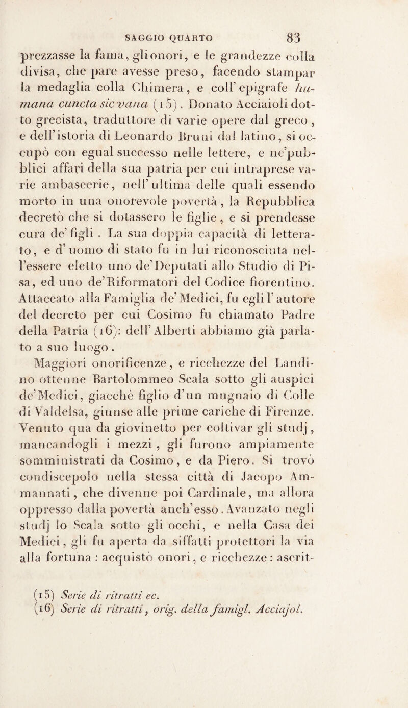 prezzasse la fama, gli onori, e le grandezze colla divisa, che pare avesse preso, facendo stampar la medaglia colla Chimera, e colf epigrafe lui- maria cuncta sic vana (io). Donato Acciaioli dot¬ to grecista, traduttore di varie opere dal greco , e dell’istoria di Leonardo Bruni dai latino, si oc¬ cupò con egual successo nelle lettere, e ne’pub- lalici affari della sua patria per cui intraprese va¬ rie ambascerie, nell’ultima delle quali essendo morto in una onorevole povertà, la Repubblica decretò che si dotassero le hglie, e si prendesse cura de’ figli . La sua doppia capacità di lettera¬ to, e d’uomo di stato fu in lui riconosciuta nel¬ l’essere eletto uno de’Deputati allo Studio di Pi¬ sa, ed uno de’Riformatori del Codice fiorentino. Attaccato alla Famiglia de’Medici, fu egli l'autore del decreto per cui Cosimo fu chiamato Padre della Patria (16): dellLàlberti abbiamo già parla¬ to a suo luogo. Maggiori onorificenze, e ricchezze del Landi¬ no ottenne Bartolommeo Scala sotto gli auspici de’Medici, giacché figlio d’un mugnaio di Colle di Valdelsa, giunse alle prime cariche di Firenze. Venuto qua da giovinetto per coltivar gli studj, mancandogli i mezzi , gli furono ampiamente somministrati da Cosimo, e da Piero. Si trovò condiscepolo nella stessa città di Jacopo Ani¬ ma una ti , che divenne poi Cardinale, ma allora oppresso dalla povertà aneli’esso. Avanzato negli studj lo Scala sotto gli occhi, e nella Casa dei Medici, gli fu aperta da siffatti protettori la via alla fortuna : acquistò onori, e ricchezze : aserit- (15) Serie di ritratti ec. (16) Serie di ritratti, orig. della fami gl. AcciajoL