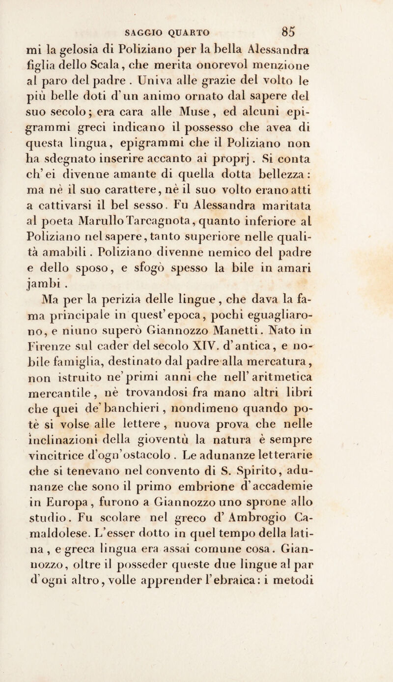 mi la gelosia di Poliziano per la bella Alessandra figlia dello Scala, che merita onorevol menzione al paro del padre . Univa alle grazie del volto le più belle doti d’un animo ornato dal sapere del suo secolo ; era cara alle Muse, ed alcuni epi¬ grammi greci indicano il possesso che avea di questa lingua, epigrammi che il Poliziano non ha sdegnato inserire accanto ai proprj. Si conta eh’ ei divenne amante di quella dotta bellezza : ma nè il suo carattere, nè il suo volto erano atti a cattivarsi il bel sesso. Fu Alessandra maritata al poeta MarniloTarcagnota, quanto inferiore al Poliziano nelsajaere, tanto superiore nelle quali¬ tà amabili. Poliziano divenne nemico del padre e dello sposo, e sfogò spesso la bile in amari jambi . Ma per la perizia delle lingue, che dava la fa¬ ma principale in quest’epoca, pochi eguagliaro¬ no, e niuno superò Giannozzo Manetti. Nato in Firenze sul cader del secolo XIV. d’antica, e no¬ bile famiglia, destinato dal padre alla mercatura, non istruito ne’primi anni che nell’aritmetica mercantile, nè trovandosi fra mano altri libri che quei de’banchieri, nondimeno quando po¬ tè si volse alle lettere , nuova prova che nelle inclinazioni della gioventù la natura è sempre vincitrice d’ogn’ostacolo . Le adunanze letterarie che si tenevano nel convento di S. Spirito, adu¬ nanze che sono il primo embrione d’accademie in Europa, furono a Giannozzo uno sprone allo studio. Fu scolare nel greco d’Ambrogio Ca¬ maldolese. L’esser dotto in quel tempo della lati¬ na , e greca lingua era assai comune cosa. Gian¬ nozzo, oltre il posseder queste due lingue al par d’ogni altro, volle apprender l’ebraica: i metodi