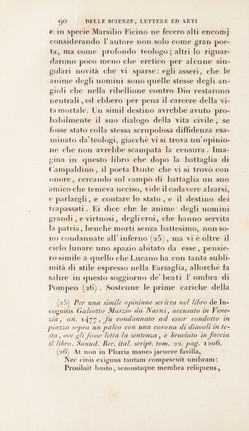 in specie Marsilio Ficino ne fecero alti encomj considerando Fautore non solo come gran poe¬ ta, ma come profondo teologo; altri lo riguar¬ darono poco meno che eretico per alcune sin¬ golari novità che vi sparse: egli asserì, che le anime degli uomini sono quelle stesse degli an¬ gioli che nella ribellione contro Dio restarono neutrali, ed ebbero per pena il carcere della vi¬ ta mortale. Un simil destino avrebbe avuto pro¬ babilmente il suo dialogo della vita civile , se fosse stato colla stessa scrupolosa diffidenza esa¬ minato da’teologi, giacche visi trova un’opinio¬ ne che non avrebbe scampata la censura. Ima¬ gi na in questo libro che dopo la battaglia di Uampaldino, il poeta Dante che vi si trovò con onore, cercando sul campo di battaglia un suo amico che temeva ucciso, vide il cadavere alzarsi, e parlargli, e contare lo stato , e il destino dei trapassati. Ei dice che le anime degli uomini grandi , e virtuosi, degli eroi, che hanno servita la patria, benché morti senza battesimo, non so¬ no condannate all’ inferno (25), ma vi è oltre il cielo lunare uno spazio abitato da esse, pensie¬ rosimile a quello che Lucano ha con tanta subli¬ mità di stile espresso nella Farsaglia, allorché fa salire in questo soggiorno de’ beati Y ombra di Pompeo (26) . Sostenne le prime cariche della (25) Per una simile opininne scritta nel libro de In- eognitis Galeotto Marzio da Narni, accusato in Vene¬ zia , cin. 1477, fu condannato ad esser condotto in piazza sopra un palco con una corona di diavoli in te¬ sta, ove pii fosse letta la sentenza, e bruciato in faccia il libro. Sanud. Per. ital. script. tom. 22. pag. 1206. (26) At. non in Pharia manes jacuere favilla, Nec cinis exiguus tantam compescuit umbram : Prosiluit busto, semustaque membra reliquens,