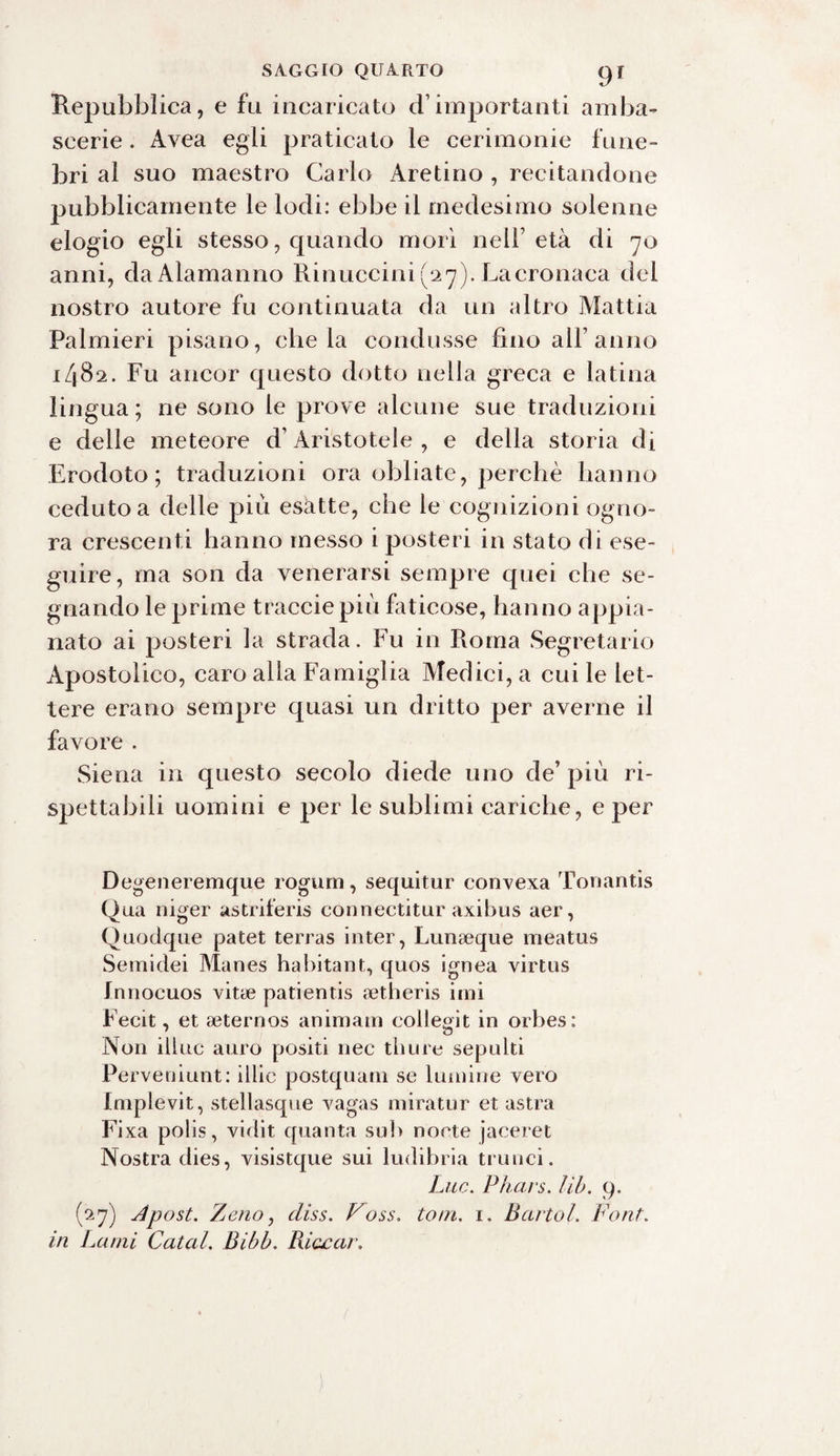 Repubblica, e fu incaricato d’importanti amba¬ scerie . Avea egli praticato le cerimonie fune¬ bri al suo maestro Carlo Aretino , recitandone pubblicamente le lodi: ebbe il medesimo solenne elogio egli stesso, quando mori nell’età di 70 anni, daAlamanno Rinuccini (27). La cronaca dei nostro autore fu continuata da un altro Mattia Palmieri pisano, chela condusse fino all’anno i/jBs. Fu ancor questo dotto nella greca e latina lingua ; ne sono le prove alcune sue traduzioni e delle meteore d’Aristotele , e della storia di Erodoto; traduzioni ora obliate, perchè hanno ceduto a delle più esatte, che le cognizioni ogno¬ ra crescenti hanno messo i posteri in stato di ese¬ guire, ma son da venerarsi sempre quei che se¬ gnando le prime traccie più faticose, hanno appia¬ nato ai posteri la strada. Fu in Roma Segretario Apostolico, caro alla Famiglia Medici, a cui le let¬ tere erano sempre quasi un dritto per averne il favore . Siena in questo secolo diede uno de’ più ri- spettabili uomini e per le sublimi cariche, e per Degeneremque rogum, sequitur convexa Tonantis Qua niger astriferis connectitur axibus aer, Quodque patet terras inter, Lunaeque meatus Semidei Manes habitant, quos ignea virtus Innocuos vitae patientis aetheris imi Fecit, et aeternos animam collegit in orbes: Non illue auro positi nec thure sepulti Perveniunt: illic postquam se lumine vero Implevit, stellasque vagas miratur et astra Fi xa polis, vidit quanta sub noete jaceret Nostra dies, visistque sui ludibria trinici. Lue. Phars. lib. 9. (27) Apost. Zeno, diss. Voss. toni. 1. Bcirtol. Font. in Lami Catal. Bibb. Riacar.