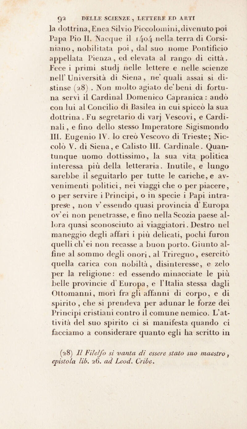 la dottrina,Enea Silvio Piccolomini,divenuto poi Papa Pio IL Nacque il i/jo/j nella terra di Corsi- ninno, nobilitata poi, dal suo nome Pontificio appellata Pienza , ed elevata al rango di città. Fe ce i primi studj nelle lettere e nelle scienze nell’Università di Siena, ne’quali assai si di¬ stinse (28) . Non molto agiato de’beni di fortu¬ na servì il Cardinal Domenico Capranica : andò con lui al Concilio di Basilea in cui spiccò la sua dottrina . Fu segretario di varj Vescovi, e Cardi¬ nali , e fino dello stesso Imperatore Sigismondo III. Eugenio IV. lo creò Vescovo di Trieste; Nic¬ colò V. di Siena, e Calisto III. Cardinale. Quan¬ tunque uomo dottissimo, la sua vita politica interessa più della letteraria. Inutile, e lungo sarebbe il seguitarlo per tutte le cariche, e av¬ venimenti politici, nei viaggi che o per piacere, o per servire i Principi, o in specie i Papi intra¬ prese , non v’ essendo quasi provincia d’ Europa ov’ei non penetrasse, e fino nella Scozia paese al¬ lora quasi sconosciuto ai viaggiatori. Destro nel maneggio degli affari i più delicati, pochi furon quelli eh’ei non recasse a buon porto. Giunto al¬ fine al sommo degli onori, al Triregno, esercitò quella carica con nobiltà, disinteresse, e zelo per la religione: ed essendo minacciate le più belle provincie d’Europa, e ITtalia stessa dagli Ottomanni, morì fra gli affanni di corpo, e di spirito , che si prendeva per adunar le forze dei Principi cristiani contro il comune nemico. L’at¬ tività del suo spirito ci si manifesta quando ci facciamo a considerare quanto egli ha scritto in (28) II FU elfo si vanta di essere stato suo maestro , epistola lib. 26. ad Leod. Cribe.