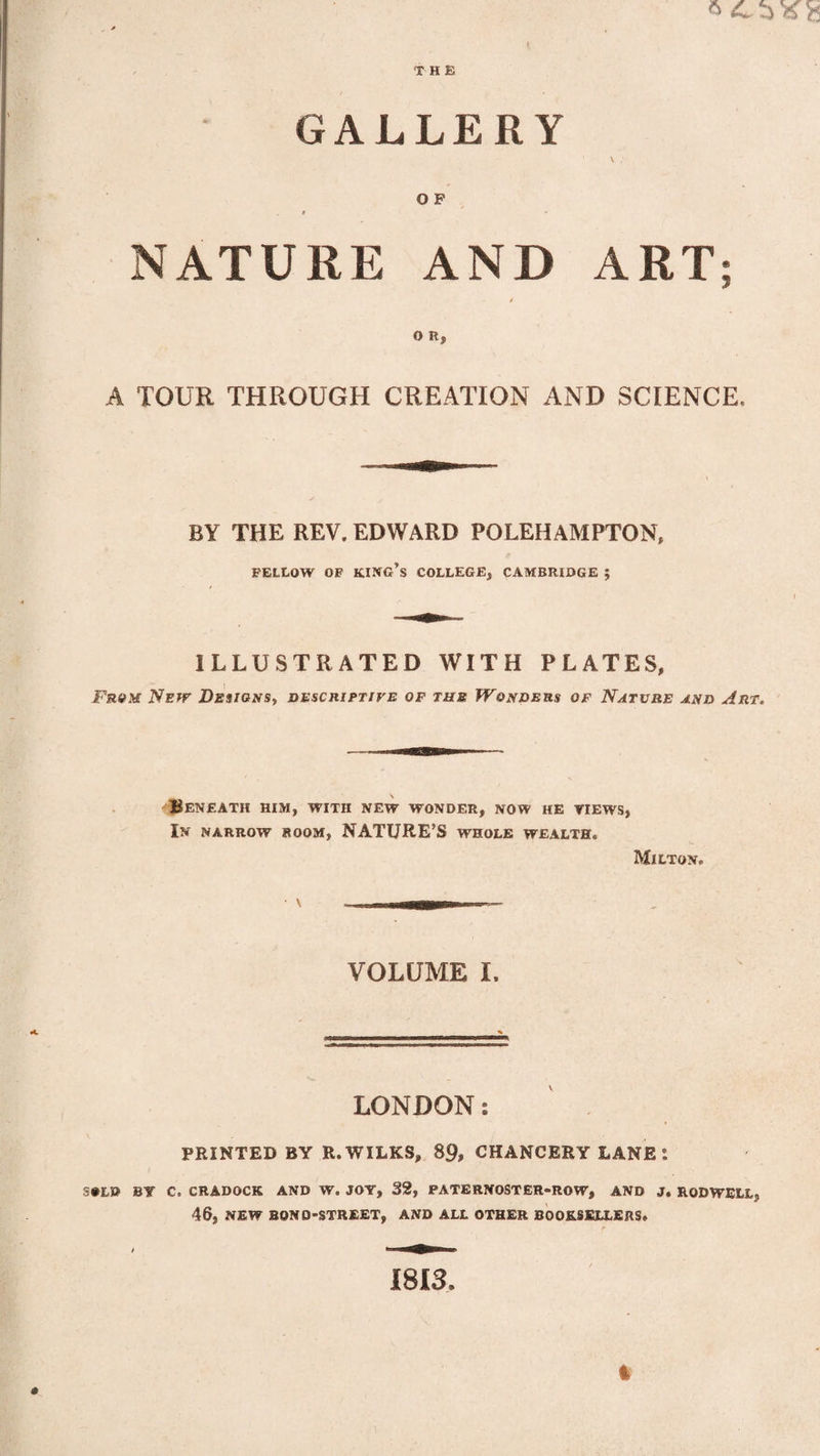 THE GALLERY 1 \ ; O F / i - NATURE AND ART; O R, A TOUR THROUGH CREATION AND SCIENCE, BY THE REV. EDWARD POLEHAMPTON, FELLOW OF KING’S COLLEGE, CAMBRIDGE ; ILLUSTRATED WITH PLATES, From Netv Designs, descriptive of tub Wonders of Nature and Art. Beneath him, with new wonder, now he views, In narrow room, NATURE’S whole wealth. Milton. • \ VOLUME I. LONDON: PRINTED BY R. WILKS, 89, CHANCERY LANE l S»LD BY C. CRADOCK AND W. JOY, 32, PATERNOSTER-ROW, AND J. ROD WELL, 46, NEW BONQ-STREET, AND ALL OTHER BOOKSELLERS. / 9> 1813. t
