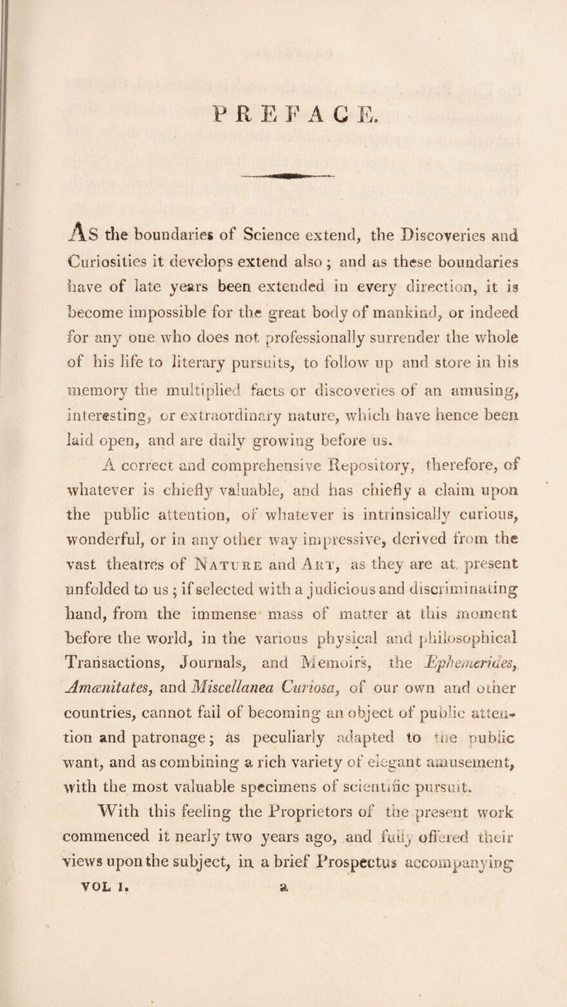 P R E F A C E. l\S the boundaries of Science extend, the Discoveries and Curiosities it develops extend also; and as these boundaries have of late years been extended in every direction, it is become impossible for the great body of mankind, or indeed for any one who does not professionally surrender the whole of his life to literary pursuits, to follow up and store in his memory the multiplied facts or discoveries of an amusing, interesting, or extraordinary nature, which have hence been laid open, and are daily growing before us. A correct and comprehensive Repository, therefore, of whatever is chiefly valuable, and has chiefly a claim upon the public attention, of whatever is intrinsically curious, wonderful, or in any other way impressive, derived from the vast theatres of Nature and Art, as they are at, present unfolded to us ; if selected with a judicious and discriminating hand, from the immense mass of matter at this moment before the world, in the various physical and philosophical Transactions, Journals, and Memoirs, the Ephemerides, Am&amp;nitates, and Miscellanea Ciiriosa, of our own and other countries, cannot fail of becoming an object of public attem* tion and patronage; as peculiarly adapted to the public want, and as combining a rich variety of elegant amusement, with the most valuable specimens of scientific pursuit. With this feeling the Proprietors of the present work commenced it nearly two years ago, and fail, offered their views upon the subject, in. a brief Prospectus accompanying