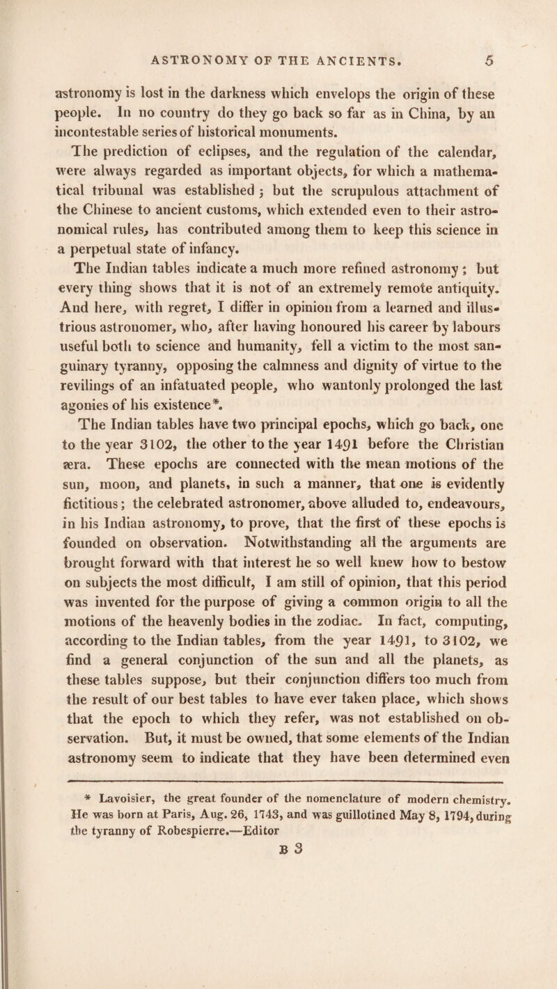 astronomy is lost in the darkness which envelops the origin of these people. In no country do they go back so far as in China, by ail incontestable series of historical monuments. The prediction of eclipses, and the regulation of the calendar, were always regarded as important objects, for which a mathema¬ tical tribunal was established ; but the scrupulous attachment of the Chinese to ancient customs, which extended even to their astro¬ nomical rules, has contributed among them to keep this science in a perpetual state of infancy. The Indian tables indicate a much more refined astronomy ; but every thing shows that it is not of an extremely remote antiquity. And here, with regret, I differ in opinion from a learned and illus¬ trious astronomer, who, after having honoured his career by labours useful both to science and humanity, fell a victim to the most san¬ guinary tyranny, opposing the calmness and dignity of virtue to the revilings of an infatuated people, who wantonly prolonged the last agonies of his existence *. The Indian tables have two principal epochs, which go back, one to the year 3102, the other to the year 14pl before the Christian sera. These epochs are connected with the mean motions of the sun, moon, and planets, in such a manner, that one is evidently fictitious; the celebrated astronomer,above alluded to, endeavours, in his Indian astronomy, to prove, that the first of these epochs is founded on observation. Notwithstanding all the arguments are brought forward with that interest he so well knew how to bestow on subjects the most difficult, I am still of opinion, that this period was invented for the purpose of giving a common origin to all the motions of the heavenly bodies in the zodiac. In fact, computing, according to the Indian tables, from the year 1491, to 3102, we find a general conjunction of the sun and all the planets, as these tables suppose, but their conjunction differs too much from the result of our best tables to have ever taken place, which shows that the epoch to which they refer, was not established on ob¬ servation. But, it must be owned, that some elements of the Indian astronomy seem to indicate that they have been determined even * Lavoisier, the great founder of the nomenclature of modern chemistry. He was born at Paris, Aug. 26, 1743, and was guillotined May 8, 1794, during the tyranny of Robespierre.-—Editor B 3