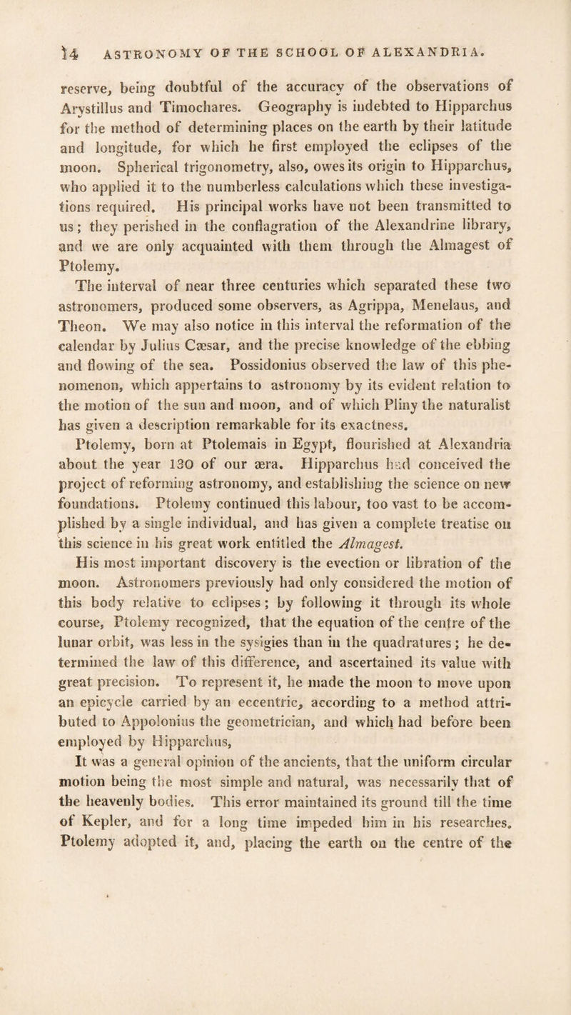 reserve, being doubtful of the accuracy of the observations of Arystillus and Timochares. Geography is indebted to Hipparchus for the method of determining places on the earth by their latitude and longitude, for which he first employed the eclipses of the moon. Spherical trigonometry, also, owes its origin to Hipparchus, who applied it to the numberless calculations which these investiga¬ tions required. His principal works have not been transmitted to ns; they perished in the conflagration of the Alexandrine library, and we are only acquainted with them through the Almagest of Ptolemy. The interval of near three centuries which separated these two astronomers, produced some observers, as Agrippa, Menelaus, and Theon. We may also notice in this interval the reformation of the calendar by Julius Caesar, and the precise knowledge of the ebbing and flowing of the sea. Possidonius observed the law of this phe¬ nomenon, which appertains to astronomy by its evident relation to the motion of the sun and moon, and of which Pliny the naturalist has given a description remarkable for its exactness. Ptolemy, born at Ptolemais in Egypt, flourished at Alexandria about the year 130 of our aera. Hipparchus had conceived the project of reforming astronomy, and establishing the science on new foundations. Ptolemy continued this labour, too vast to be accom¬ plished by a single individual, and has given a complete treatise on this science in his great work entitled the Almagest. His most important discovery is the evection or iibration of the moon. Astronomers previously had only considered the motion of this body relative to eclipses; by following it through its whole course, Ptolemy recognized, that the equation of the centre of the lunar orbit, was less in the sysigies than in the quadratures; he de¬ termined the law of this difference, and ascertained its value with great precision. To represent it, he made the moon to move upon an epicycle carried by an eccentric, according to a method attri¬ buted to Appolonius the geometrician, and which had before been employed by Hipparchus, It was a general opinion of the ancients, that the uniform circular motion being the most simple and natural, was necessarily that of the heavenly bodies. This error maintained its ground till the time of Kepler, and for a long time impeded him in his researches. Ptolemy adopted it, and, placing the earth on the centre of the
