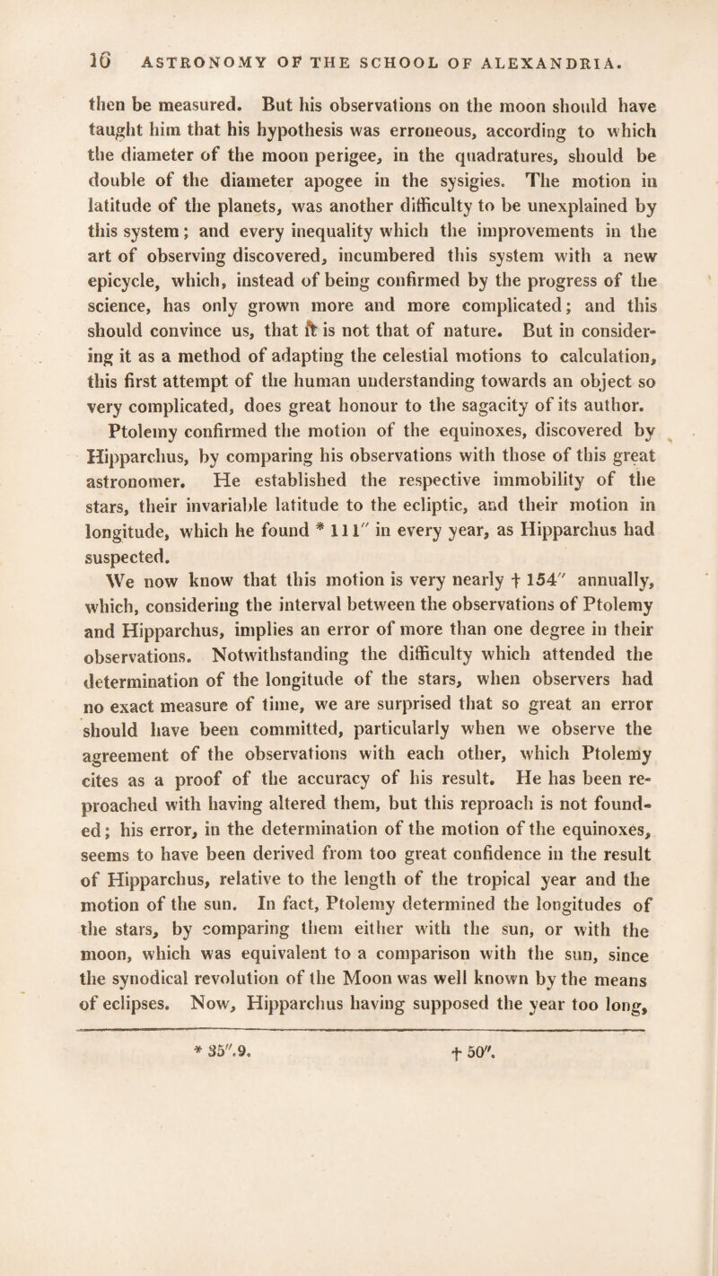 then be measured. But his observations on the moon should have taught him that his hypothesis was erroneous, according to which the diameter of the moon perigee, in the quadratures, should be double of the diameter apogee in the sysigies. The motion in latitude of the planets, was another difficulty to be unexplained by this system; and every inequality which the improvements in the art of observing discovered, incumbered this system with a new epicycle, which, instead of being confirmed by the progress of the science, has only grown more and more complicated; and this should convince us, that ft is not that of nature. But in consider-* ing it as a method of adapting the celestial motions to calculation, this first attempt of the human understanding towards an object so very complicated, does great honour to the sagacity of its author. Ptolemy confirmed the motion of the equinoxes, discovered by Hipparchus, by comparing his observations with those of this great astronomer. He established the respective immobility of the stars, their invariable latitude to the ecliptic, and their motion in longitude, which he found * 111 in every year, as Hipparchus had suspected. We now know that this motion is very nearly f 154 annually, which, considering the interval between the observations of Ptolemy and Hipparchus, implies an error of more than one degree in their observations. Notwithstanding the difficulty which attended the determination of the longitude of the stars, when observers had no exact measure of time, we are surprised that so great an error should have been committed, particularly when we observe the agreement of the observations with each other, which Ptolemy cites as a proof of the accuracy of his result. He has been re¬ proached with having altered them, but this reproach is not found¬ ed ; his error, in the determination of the motion of the equinoxes, seems to have been derived from too great confidence in the result of Hipparchus, relative to the length of the tropical year and the motion of the sun. In fact, Ptolemy determined the longitudes of the stars, by comparing them either with the sun, or with the moon, which was equivalent to a comparison with the sun, since the synodical revolution of the Moon was well known by the means of eclipses. Now, Hipparchus having supposed the year too long. * 35. 9. f 50.