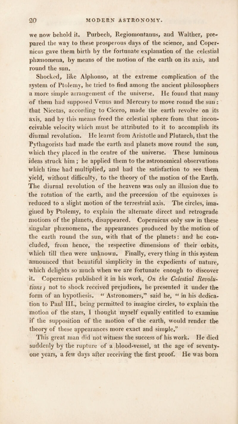 we now behold it. Purbecb, Regiomontanus, and Waither, pre¬ pared the way to these prosperous days of the science, and Coper¬ nicus gave them birth by the fortunate explanation of the celestial phaenomena, by means of the motion of the earth on its axis, and round the sun. Shocked, like Alphonso, at the extreme complication of the system of Ptolemy, he tried to find among the ancient philosophers a more simple arrangement of the universe. He found that many of them had supposed Venus and Mercury to move round the sun ; that Nicetas, according to Cicero, made the earth revolve on its axis, and by this means freed the celestial sphere from that incon¬ ceivable velocity which must be attributed to it to accomplish its diurnal revolution. He learnt from Aristotle and Plutarch, that the Pvfhagorists had made the earth and planets move round the sun, which they placed in the centre of the universe. These luminous ideas struck him ; he applied them to the astronomical observations which time had multiplied, and had the satisfaction to see them yield, without difficulty, to the theory of the motion of the Earth. The diurnal revolution of the heavens was only an illusion due to the rotation of the earth, and the precession of the equinoxes is reduced to a slight motion of the terrestrial axis. The circles, ima¬ gined by Ptolemy, to explain the alternate direct and retrograde motions of the planets, disappeared. Copernicus only saw in these singular phaenomena, the appearances produced by the motion of the earth round the sun, with that of the planets: and he con¬ cluded, from hence, the respective dimensions of their orbits, which till then were unknown. Finally, everything in this system announced that beautiful simplicity in the expedients of nature, which delights so much when we are fortunate enough to discover it. Copernicus published it in his work. On the Celestial Revolu¬ tions; not to shock received prejudices, he presented it under tire form of an hypothesis. (e Astronomers,” said he, “ in his dedica¬ tion to Paul III., being permitted to imagine circles, to explain the motion of the stars, I thought myself equally entitled to examine if the supposition of the motion of the earth, would render tire theory of these appearances more exact and simple.” This great man did not w itness the success of his w ork. He died suddenly by the rupture of a blood-vessel, at the age of seventy- one years, a few days after receiving the first proof. He was bom