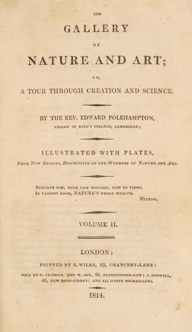 THIS G A L L E R ¥ O F NATURE AND ART; ♦ O R, A TOUR THROUGH CREATION AND SCIENCE, BY THE REV. EDWARD POLEHAMPTON, FELLOW OP KING’S COLLEGE, CAMBRIDGE J ILLUSTRATED WITH PLATES, From New Designs, Descriptive of the TVonders of Nature, and Art* Beneath him, with new wonder, now he views, In narrow room, NATURE’S whole wealth. Milton* VOLUME II. LONDON: PRINTED BY R.WILKS, 89, CHANCERY-LANES SOLD BV C. CRADOCK AND W. JOT, 32, PATERNOSTER-ROW J J. RODWEL% 46, NEW BOND-STREET ; AND ALL OTHER BOOKSELLERS.