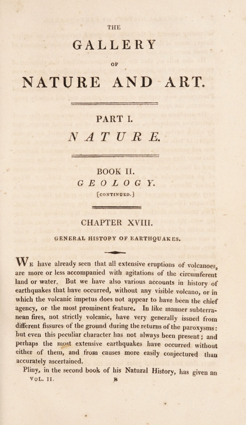 THE GALLERY OP NATURE AND ART. PART I. N A T U R E. BOOK II. G E 0 L O G Y. [continued.] CHAPTER XVIII. GENERAL HISTORY OF EARTHQUAKES. w E have already seen that all extensive eruptions of volcanoes are more or less accompanied with agitations of the circmnferent land or water. But we have also various accounts in history of earthquakes that have occurred, without any visible volcano, or in which the volcanic impetus does not appear to have been the chief agency, or the most prominent feature. In like manner subterra¬ nean fires, not strictly volcanic, have very generally issued from different fissures of the ground during the returns of the paroxysms * but even this peculiar character has not always been present; and perhaps the most extensive earthquakes have occurred without either of them, and from causes more easily conjectured than accurately ascertained. Pliny, in the second book of his Natural History, has given an