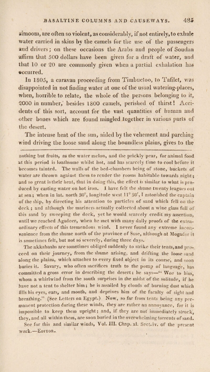 simoom, are often so violent, as considerably, if not entirely, to exhale water carried in skins by the camels for the use of the passengers and drivers; on these occasions the Arabs and people of Soudan affirm that 500 dollars have been given for a draft of water, and that 10 or 20 are commonly given when a partial exhalation has occurred. In 1805, a caravan proceeding from Timbuctoo, to Tablet, was disappointed in not finding water at one of the usual watering-places, when, horrible to relate, the whole of the persons belonging to it, 2000 in number, besides 1800 camels, perished of thirst! Acci¬ dents of this sort, account for the vast quantities of human and other bones which are found mingled together in various parts of the desert. The intense heat of the sun, aided by the vehement and parching wind driving the loose sand along the boundless plains, gives to the nothing but fruits, as the water melon, and the prickly pear, for animal food at this period is loathsome whilst hot, and has scarcely time to cool before it becomes tainted. The Avails of the bed-chambers being of stone, buckets of Avater are thrown against them to render the rooms habitable towards night? and so great is their heat, that in doing this, the effect is similar to what is pro¬ duced by casting Avater on hot iron. I have felt the shume twenty leagues out at sea; when in lat. north 30°, longitude west 11° SO', I astonished the captain of the ship, by directing his attention to particles of sand which fell on the deck ; and although the mariners actually collected about a Avine glass full of this sand by sweeping the deck, yet he wrould scarcely credit my assertion, until we reached Agadeer, when he met with many daily proofs of the extra¬ ordinary eftects of this tremendous wind. I never found any extreme incon¬ venience from the shume north of the province of Sr.se, although at Mogador it is sometimes felt, but not so severely, during three days. The akkabaahs are sometimes obliged suddenly to strike their tents,and pro¬ ceed on their journey, from the shume arising, and drifting the loose sand along the plains, which attaches to every fixed object in its course, and soon buries it. Savary, who often sacrifices truth to the pomp of language, has committed a gross error in describing the desert; he says—“ Woe to him, whom a whirlwind from the south surprises in the midst of the solitude, if he have not a tent to shelter him; he is assailed by clouds of burning dust which fills his eyes, ears, and mouth, and deprives him of the faculty of sight and breathing.” (See Letters on Egypt.) Now, so far from tents being any per¬ manent protection during these winds, they are rather an annoyance, for it is impossible to keep them upright; and, if they are not immediately struck, they, and all within them, are soon buried in the overwhelming torrents of sand. See for this and similar winds, Vol. III. Chap. xl. Sect. iv. of the present work.—Eoitor. '