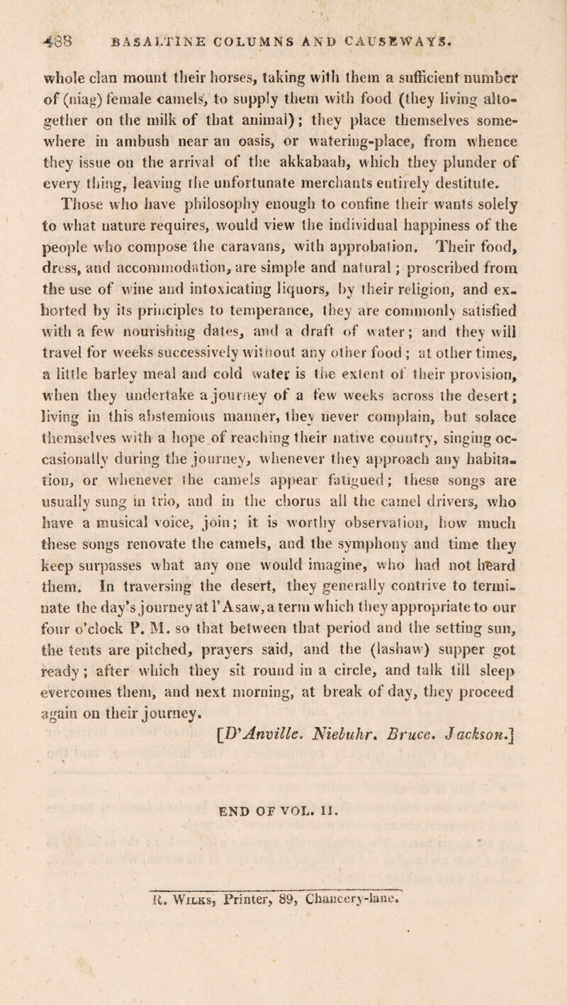 whole clan mount their horses, taking with them a sufficient number of (niag) female camels, to supply them with food (they living alto¬ gether on the milk of that animal); they place themselves some¬ where in ambush near an oasis, or watering-place, from whence they issue on the arrival of the akkabaah, which they plunder of every thing, leaving the unfortunate merchants entirely destitute. Those who have philosophy enough to confine their wants solely to what nature requires, would view the individual happiness of the people who compose the caravans, with approbation. Their food, dress, and accommodation, are simple and natural; proscribed from the use of wine and intoxicating liquors, by their religion, and ex¬ horted by its principles to temperance, they are commonly satisfied with a few nourishing dates, and a draft of water; and they will travel for weeks successively without any other food ; at other times, a little barley meal and cold water is the extent of their provision, when they undertake a journey of a few weeks across the desert; living in this abstemious manner, tbev never complain, but solace themselves with a hope of reaching their native country, singing oc¬ casionally during the journey, whenever they approach any habita¬ tion, or whenever the camels appear fatigued; these songs are usually sung in trio, and in the chorus all the camel drivers, who have a musical voice, join; it is worthy observation, how much these songs renovate the camels, and the symphony and time they keep surpasses what any one would imagine, who had not lizard them. In traversing the desert, they generally contrive to termi¬ nate the day’s journey at F Asaw,a term which tiiev appropriate to our four o'clock P. M. so that between that period and the setting sun, the tents are pitched, prayers said, and the (lashavv) supper got ready ; after which they sit round in a circle, and talk till sleep overcomes them, and next morning, at break of day, they proceed again on their journey. [D'Anville, Niebuhr. Bruce, Jackson.] END OF VOL. IX. It. Wilks, Printer, 89, Chancery-lane,