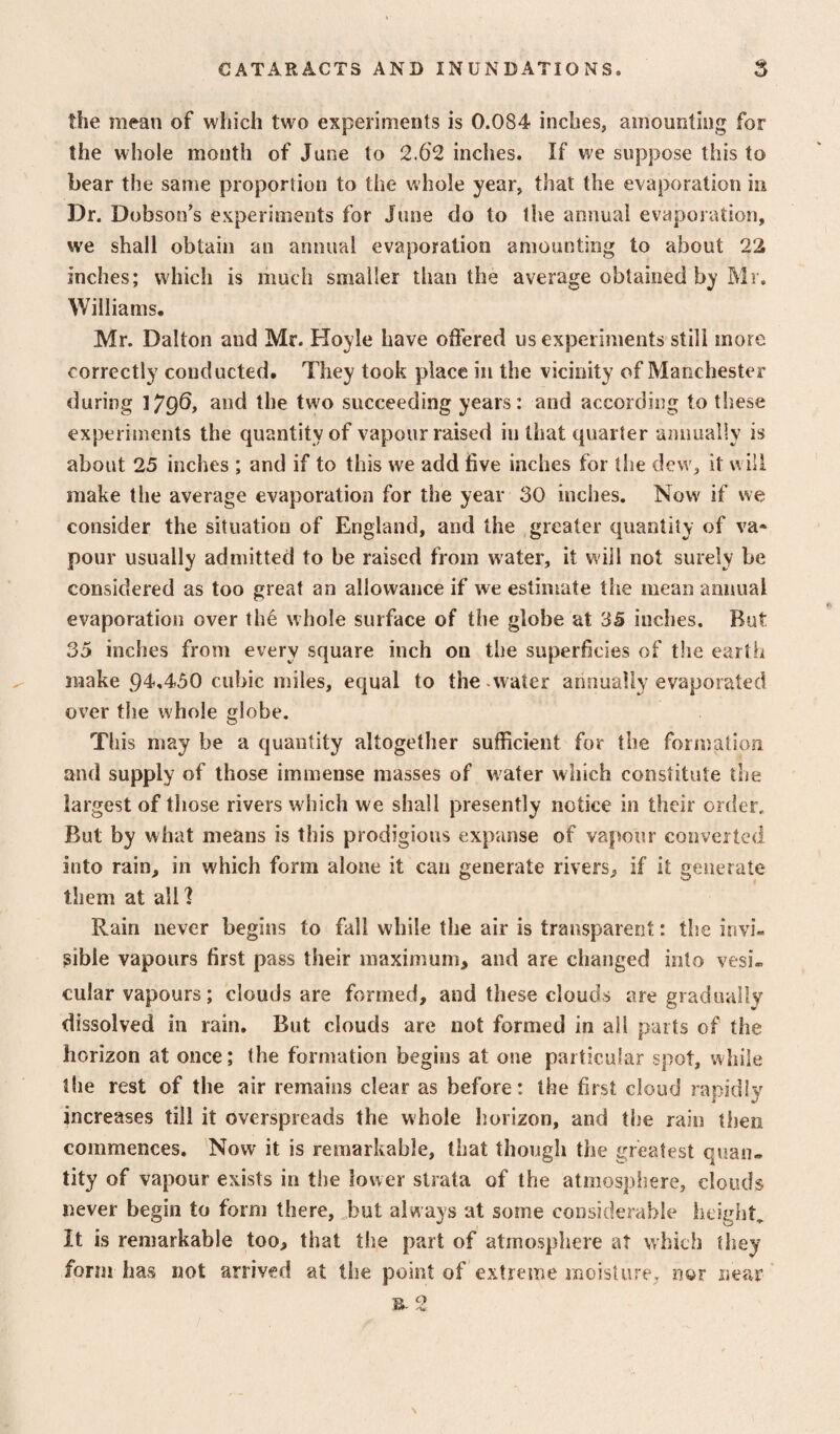 the mean of which two experiments is 0.084 inches, amounting for the whole month of June to 2.62 inches. If we suppose this to bear the same proportion to the whole year, that the evaporation in Dr. Dobson’s experiments for June do to the annual evaporation, we shall obtain an annual evaporation amounting to about 22 inches; which is much smaller than the average obtained by Mr. Williams. Mr. Dalton and Mr. Hoyle have offered us experiments still more correctly conducted. They took place in the vicinity of Manchester during I^qO, and the two succeeding years: and according to these experiments the quantity of vapour raised in that quarter annually is about 25 inches ; and if to this we add five inches for the dew, it will make the average evaporation for the year 30 inches. Now if we consider the situation of England, and the greater quantity of va« pour usually admitted to be raised from water, it will not surely be considered as too great an allowance if we estimate the mean annual evaporation over the whole surface of the globe at 35 inches. But 35 inches from every square inch on the superficies of the earth make 94,450 cubic miles, equal to the -water annually evaporated over the whole globe. This may be a quantity altogether sufficient for the formation and supply of those immense masses of water which constitute the largest of those rivers w hich we shall presently notice in their order. But by what means is this prodigious expanse of vapour converted into rain, in which form alone it can generate rivers, if it generate them at all I Rain never begins to fall while the air is transparent: the invi¬ sible vapours first pass their maximum, and are changed into vesi¬ cular vapours; clouds are formed, and these clouds are gradual!v dissolved in rain. But clouds are not formed in all parts of the horizon at once; the formation begins at one particular spot, while the rest of the air remains clear as before: the first cloud rapidly increases till it overspreads the whole horizon, and the rain then commences. Now it is remarkable, that though the greatest quan¬ tity of vapour exists in the lower strata of the atiiiospliere, clouds never begin to form there, ^but always at some considerable height It is remarkable too, that the part of atmosphere at which they form has not arrived at the point of extreme moisture, nor near *