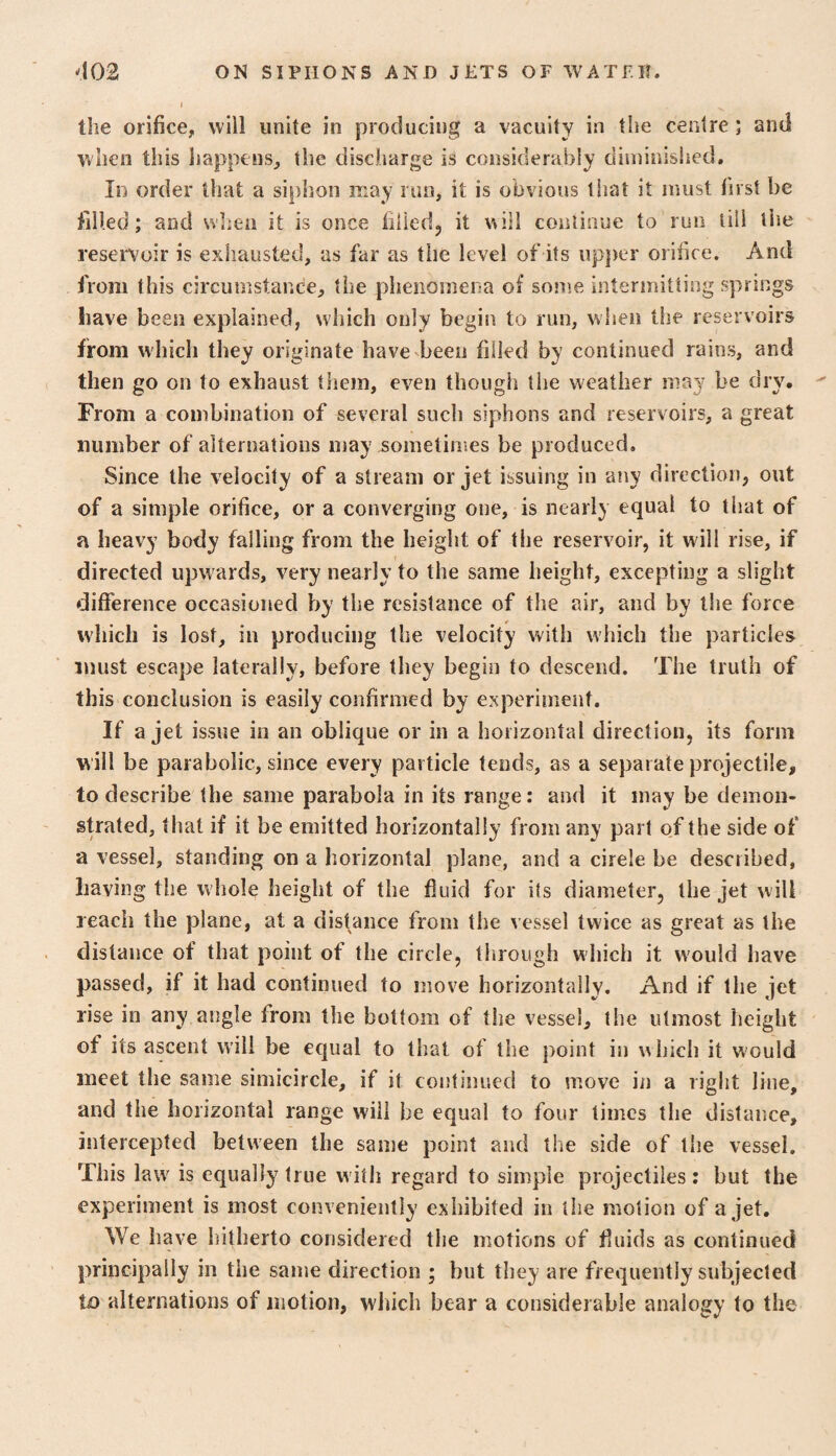 the orifice, will unite in producing a vacuity in the centre; and when this happens, the discharge is considerably diminished. In order that a siphon may run, it is obvious that it must first be filled; and when it is once filled, it will continue to run till tiie reservoir is exhausted, as far as the level of its upper orifice. And from this circumstance, the plienomena of some intermitting springs have been explained, which only begin to run, when the reservoirs from which they originate have'been filled by continued rains, and then go on to exhaust them, even though the weather may be dry. From a combination of several such siphons and reservoirs, a great number of alternations may sometimes be produced. Since the velocity of a stream or jet issuing in any direction, out of a simple orifice, or a converging one, is nearly equal to that of a heavy body failing from the height of the reservoir, it will rise, if directed upwards, very nearly to the same height, excepting a slight difference occasioned by the resistance of the air, and by the force which is lost, in producing the velocity with which the particles must escape laterally, before they begin to descend. The truth of this conclusion is easily confirmed by eKperiinent. If a jet issue in an oblique or in a horizontal direction, its form will be parabolic, since every particle tends, as a separate projectile, to describe the same parabola in its range: and it may be demon¬ strated, that if it be emitted horizontally from any part of the side of a vessel, standing on a horizontal plane, and a circle be described, having the whole height of the fluid for its diameter, the jet will reach the plane, at a distance from the vessel twice as great as the distance of that point of the circle, tlirough which it would have passed, if it had continued to move horizontally. And if the jet rise in any angle from the bottom of the vessel, the utmost height of its ascent will be equal to that of the point in which it would meet the same simicircle, if it continued to move in a right line, and the horizontal range will be equal to four times the distance, intercepted between the same point and the side of the vessel. This law is equally true witli regard to simple projectiles: but the experiment is most conveniently exhibited in the motion of a jet. We have hitherto considered the motions of fluids as continued principally in the same direction ; but they are frequently subjected U) alternations of motion, which bear a considerable analogy to the