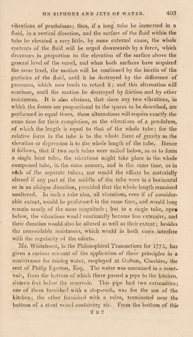 vibrations of pendulums; thus, if a long tube be immersed in a fluid, in a vertical direction, and the surface of the fluid within the lube be elevated a very little, by some external cause, the whole contents of the fluid will be urged downwards by a force, which decreases in proportion to the elevation of the surface above the general level of the vessel, and when both surfaces have acquired the same level, the motion will be continued by the inertia of the particles of the fluid, until it be destroyed by the difference of pressures, wliicli now tends to retard it; and this alternation will continue, until the motion be destroyed by friction and by other resistances. It is aUo obvious, that since any two vibrations, in which the forces are proportional to the spaces to be described, are performed in equal times, these alternations will require exactly the same time for their completion, as the vibrations of a pendulum, of which the length is equal to that of the whole tube; for the relative force in the tube is to the whole force of gravity as the elevation or depression is to the whole length of the tube. Hence it follows, that if tv^^o such tubes were united below, so as to form a single bent tube, the vibrations might take place in the whole compound tube, in the same manner, and in the same time, as in ejlch of the separate tubes; nor would the effects be materially altered if any part of the middle of the tube were in a horizontal or in an oblique direction, proyided that the whole length remained unaltered. In such a tube also, ail vibrations, even if of consider¬ able extent, would be performed iii the same time, and would long remain nearly of ihe same magnitude; but in a single lube, open below, the vibrations would continually become less extensive, and their duration would also be altered as well as their extent; besides the unavoidable resistances, which would in both cases interfere with the regularity of the effects. Mr. Whitehurst, in the Philosophical Transactions for 1775, has given a curious account of tiie application of these principles in a contrivance for raising water, employed at Oniton, Cheshire,* the seat of Philip Egerton, Esq. The water was contained in a reser¬ voir, from the bottom of which there passed a pipe to the kitclien. sixteen feet below the reservoir. This pipe had two extremities; one of them furnished with a stop-cock, was for the use of the kitchen; tlie other furnislied willi a valve, terminated near the bottom of a stout vessel containing air. From the bottom of this S D 2
