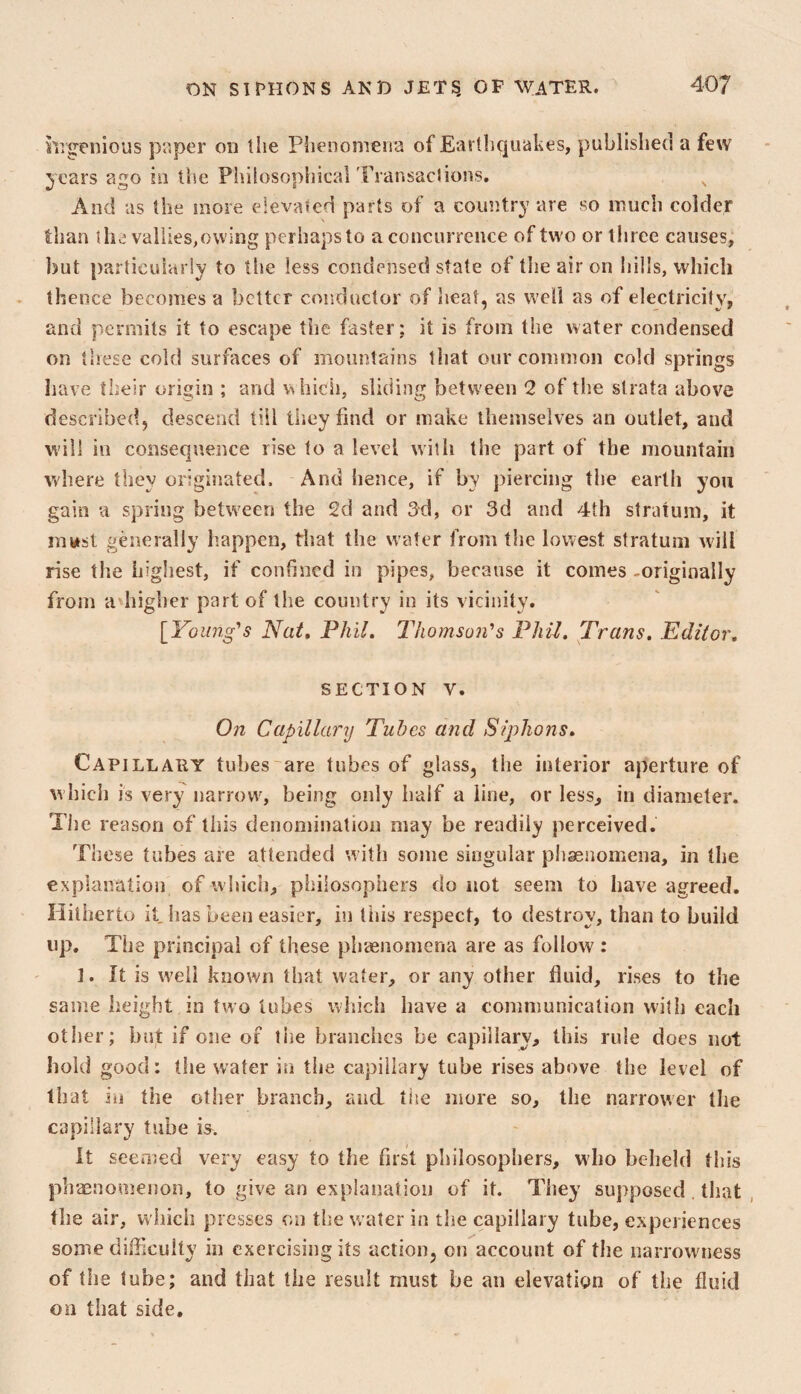 hrgenious paper on the Phenomena of Earthquakes, published a few 5ears ago in the Philosophical Transaclions. And as the more elevated parts of a country are so much colder than the valiies,owing perhaps to a concurrence of two or three causes, but particularly to the less condensed state of the air on hills, which thence becomes a better conductor of heat, as well as of electricity, and permits it to escape tlie faster: it is from the water condensed on these cold surfaces of mountains that our common cold springs have their origin ; and which, sliding between 2 of the strata above described, descend till tiiey find or make themselves an outlet, and will ill consequence rise to a level with the part of the mountain where they originated. And hence, if by piercing the earlii you gain a spring between the 2d and 3'd, or 3d and 4th stratum, it must gtmerally happen, that the water from the lowest stratum will rise the highest, if confined in pipes, because it comes -originally from a higher part of the country in its vicinity. [Young's Nat, Phil, Thomson's Phil, Trans, Editor, SECTION V. On Capillary Tubes and Siphons, Capillary tubes~are tubes of glass, the interior aperture of which is very narrow', being only half a line, or less, in diameter. The reason of this denomination may be readily perceived. These tubes are attended with some singular pbaenomena, in the explanation of which, philosophers do not seem to have agreed. Hitherto it has been easier, in tiiis respect, to destroy, than to build up. The principal of these phienomena are as follow : ]. It is well known that water, or any other fluid, rises to the same height in two tubes which have a communication with each other; but if one of liie branches be capillary, this rule does not hold good: the water in the capillary tube rises above the level of that in the other branch, and tiie more so, the narrower the capillary tube It seemed very easy to the first philosophers, who beheld this phaenomenon, to give an explanation of it. They supposed that , the air, which presses on the w ater in the capillary tube, experiences some dilflcuity in exercising its action, on account of the narrowness of the tube; and that the result must be an elevation of the fluid on that side.