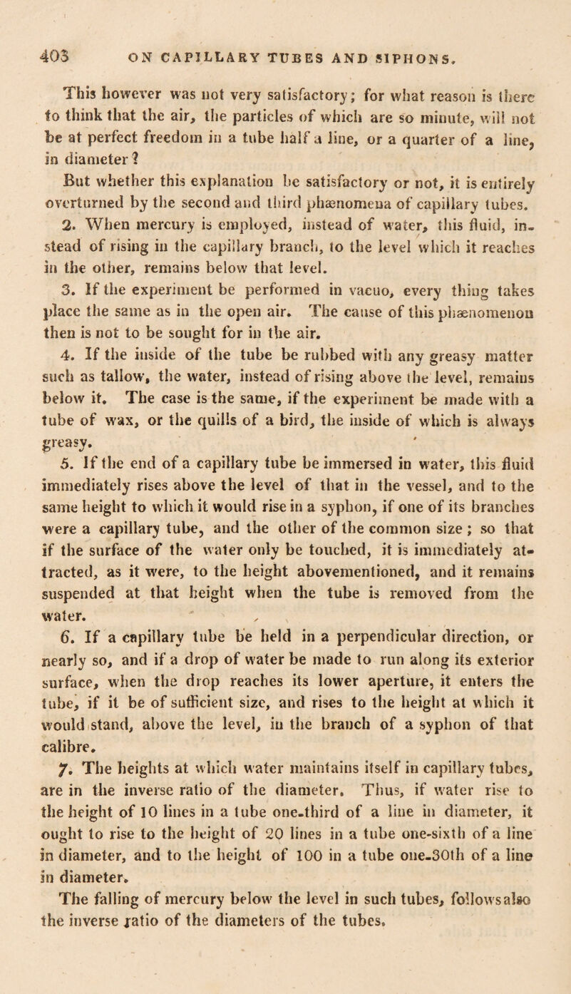 This however was not very satisfactory; for what reason is there to think that the air, the particles of which are so minute, will not be at perfect freedom in a tube half a line, or a quarter of a line, in diameter ? But whether this explanation be satisfactory or not, it is entirely overturned by the second and third phaenomena of capillary tubes. 2. When mercury is employed, instead of water, this fluid, in¬ stead of rising in the capillary brancli, to the level which it reaches in the other, remains below that level. 3. If the experiment be performed in vacuo, every thing takes place the same as in the open air. The cause of this pliaenomenon then is not to be sought for in the air. 4. If the inside of the tube be rubbed with any greasy matter such as tallow, the water, instead of rising above the level, remains below it. The case is the same, if the experiment be made with a lube of wax, or the quills of a bird, the inside of which is always greasy. 5. If the end of a capillary tube be immersed in water, this fluid immediately rises above the level of that in the vessel, and to the same height to which it would rise in a syphon, if one of its branches were a capillary tube, and the other of the common size ; so that if the surface of the water only be touched, it is immediately at¬ tracted, as it were, to the height abovementioned, and it remains suspended at that height when the tube is removed from the water. 6. If a capillary tube be held in a perpendicular direction, or nearly so, and if a drop of water be made to run along its exterior surface, when the drop reaches its lower aperture, it enters the tube, if it be of sufficient size, and rises to the height at which it would istand, above the level, in the branch of a syphon of that calibre, 7. The heights at which water maintains itself in capillary tubes, are in the inverse ratio of the diameter. Thus, if w^ater rise to the height of 10 lines in a tube one-third of a line in diameter, it ought to rise to the height of 20 lines in a tube one-sixth of a line in diameter, and to the height of 100 in a tube oiie-30th of a line in diameter. The falling of mercury below' the level in such tubes, follow s also the inverse jatio of the diameters of the tubes.
