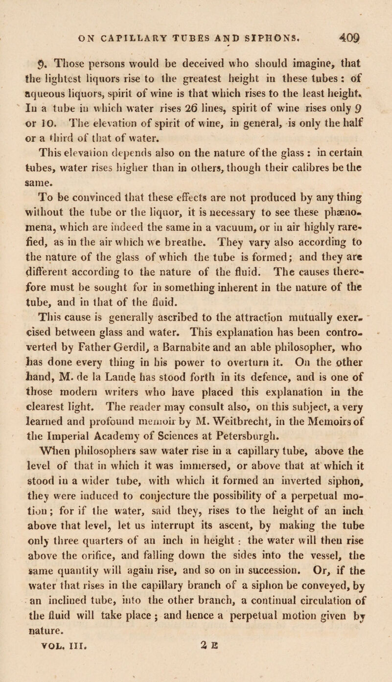 Those persons would be deceived who should imagine, that the lightest liquors rise to the greatest height in these tubes: of aqueous liquors, spirit of w ine is that which rises to the least height. ' In a tube in which water rises 26 lines, spirit of wine rises only 9 or 10. The elevation of spirit of w ine, in general, is only the half or a third of that of water. This elevalion depends also on the nature of the glass : in certain tubes, water rises higher than in others, though their calibres be the same. To be convinced that these effects are not produced by any thing without the tube or the liquor, it is necessary to see these phaeno* mena, which are indeed the same in a vacuum, or in air highly rare¬ fied, as in the air which we breathe. They vary also according to the nature of the glass of which the tube is formed; and they are different according to the nature of the fluid. The causes there¬ fore must be sought for in something inherent in the nature of the tube, and in that of the fluid. This cause is generally ascribed to the attraction mutually exer- ' cised between glass and water. This explanation has been contro¬ verted by Father Gerdil, a Barnabite and an able philosopher, who has done every thing in his power to overturn it. On the other hand, M. de la Lande has stood forth in its defence, and is one of those modern writers who have placed this explanation in the clearest light. The reader may consult also, on this subject, a very learned and profound memoii by M. Weitbrecht, in the Memoirs of the Imperial Academy of Sciences at Petersburg!!. Wlien philosophers saw water rise in a capillary tube, above the level of that in which it was immersed, or above that at’ which it stood ill a wider tube, with which it formed an inverted siphon, they were induced to conjecture the possibility of a perpetual mo¬ tion ; for if the water, said they, rises to the height of an inch ’ above that level, let us interrupt its ascent, by making the tube only three quarters of an inch in height : the water will then rise above the orifice, and falling down the sides into the vessel, the same quantity will again rise, and so on in succession. Or, if the water that rises in the capillary branch of a siphon be conveyed, by an inclined tube, into the other branch, a continual circulation of the fluid will take place ; and hence a perpetual motion given by nature. 2 B VOL. III.