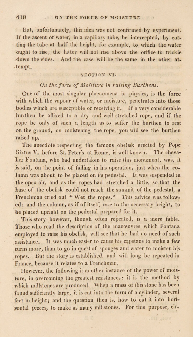 But, unfortunately, this idea was not confirmed by experiments If the ascent of water, in a capillary tube, be intercepted, by cut¬ ting the tube at half the height, for example, to'which the water ought to rise, the latter will not rise above the orifice to trickle down the sides. And the case will be the same in the other at¬ tempt. SECTION VI. On the force of Moisture in raising Burthens, One of the most singular phaenomena in physics, is the force with which the vapour of water, or moisture, penetrates into those bodies w'hich are suscentibie of receiving it. If a very considerable burthen be aifixed to a dry and well stretched rope, and if the rope be only of such a length as to suffer the burthen to rest on the ground, on moistening the rope, you will see the burthen raised up. The anecdote respecting the famous obelisk erected by Pope Sixtus V. before St. Peter’s at Rome, is well known. The cheva* lier Fontana, who had undertaken to raise this monument, was, it is said, on the point of failing in his operation, just when the co¬ lumn was about to be placed on its pedestal. It was suspended in the open air, and as the ropes had stretched a little, so that the base of the obelisk could not reach the summit of the pedestal, a Frenchman cried out ‘‘Wet the ropes.’* This advice was.follow¬ ed ; and the column, as if of itself, rose to the necessary height, to be placed upright on the pedestal prepared for it. This story however, though often repeated, is a mere fable. Those who read the description of the manceuvres which Fontana employed to raise his obelisk, will see that he had no need of such assistance. It was much easier to cause his capstans to make a few turns more, than to go in quest of sponges and water to moisten his ropes. But the story is established, and will long be repeated in France, because it relates to a Frenchman. However, the following is another instance of the pow'er of mois¬ ture, in overcoming the greatest resistances: it is the method by which millstones are produced. When a mass of this stone has been found sufficiently large, it is cut into the form of a cylinder, several feet ill height; and the question then is, how to cut it into hori- ^ntal pieces, to make as many millstones. For this purpose, cir-
