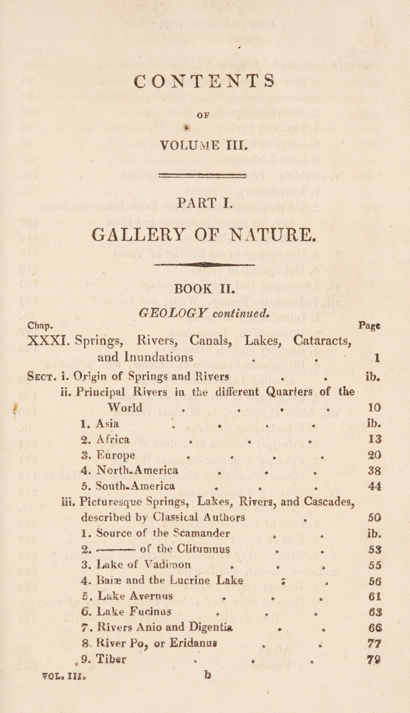 CONTENTS OF % VOLUME HI. PART I. GALLERY OF NATURE. BOOK II. GEOLOGY continued^ Chap, Page XXXI. Springs, Rivers, Canals, Lakes, Cataracts, and Inundations Sect. i. Origin of Springs and Rivers ii. Principal Rivers in the different Quarters of the World . ... 1. A-Sia « . * • 2. Africa o. Europe . . . 4. North-America 5. SouttuAmerica . . lii. Picturesque Springs, Lakes, Rivers, and Cascades, described by Classical Authors 1. Source of the Scamander 2. --of the Clitumnus 3. Lake of Vadinaon , . , 4. Baiae and the Lucrine Lake ; 5 , Lake Avernus . • , 6. Lake Fucinus 7. Rivers Anio and Digentia • 8. River Po, or Eridanus , 9, Tiber voi*. III. h 1 ib. 10 ib. 13 20 38 44 50 ib. 53 55 56 61 63 66 77