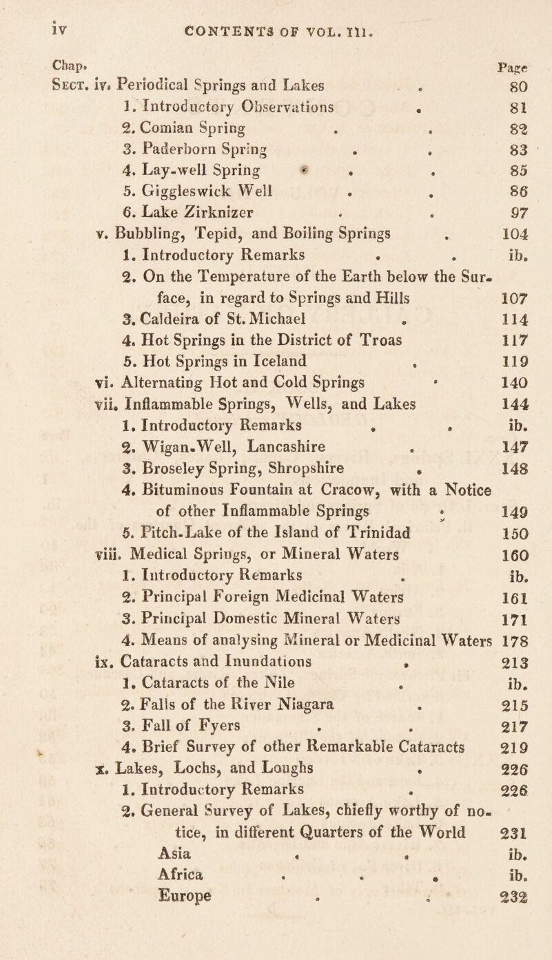 Chap. Pa^e Sect, iv. Periodical Springs and Lakes , 80 1. Introductory Observations • 81 2. Comian Spring . . 82 3. Paderborn Spring . . 83 4. Lay-well Spring * , . 85 5. Giggles wick Well • , 86 6. Lake Zirknizer . . 97 V. Bubbling, Tepid, and Boiling Springs , 104 1. Introductory Remarks . . ib. 2. On the Temperature of the Earth below the Sur¬ face, in regard to Springs and Hills 107 3. Caldeira of St. Michael , 114 4. Hot Springs in the District of Troas 117 5. Hot Springs in Iceland , 119 vi. Alternating Hot and Cold Springs • 140 vii. Inflammable Springs, Wells, and Lakes 144 1. Introductory Remarks . , ib. 2. Wigan.Well, Lancashire . 147 3. Broseley Spring, Shropshire . 148 4. Bituminous Fountain at Cracow, with a Notice of other Inflammable Springs • 149 5. Pitch-Lake of the Island of Trinidad 150 viii. Medical Springs, or Mineral Waters 160 1. Introductory Remarks . ib, 2. Principal Foreign Medicinal Waters 161 3. Principal Domestic Mineral Waters 171 4. Means of analysing Mineral or Medicinal Waters 178 ix. Cataracts and Inundations • 213 1, Cataracts of the Nile . ib, 2. Falls of the River Niagara . 215 3. Fall of Fyers , . 217 4, Brief Survey of other Remarkable Cataracts 219 X. Lakes, Lochs, and Loughs , 226 1, Introductory Remarks . 226 2. General Survey of Lakes, chiefly worthy of no¬ tice, in different Quarters of the World 231 Asia , , ib. Africa . . . ib. Europe . ; 232