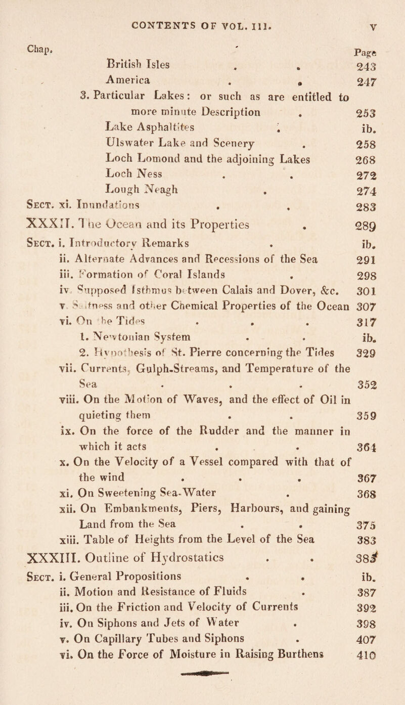 Chap. ' British Isles , . 243 America . , 247 3. Particular Lakes: or such as are entitled to more minute Description , 253 Lake Asphaltites 1 ib, Ulswater Lake and Scenery . 258 Loch Lomond and the adjoining Lakes 268 Loch Ness . . 272 Lough Neagh , 274 Sect. xi. Inundations , , 283 XXXII. 4 he Oceaa and its Properties , 289 Sect. i. Introdiictory Remarks . ib, ii. Alternate Advances and Recessions of the Sea 291 iii. J'^ormation of Coral Islands , 298 iv. '^opposed Isthmus b tween Calais and Dover, &c. 301 V ,tness and ott.er Chemical Properties of the Ocean 307 vi. On he Tides , , . 317 1. Newtonian System . . ib. 2. Hyoathesis of St. Pierre concerning the Tides 329 vii. Currents, Gulph.Streams, and Temperature of the Sea . . . 352 viii. On the Motion of Waves, and the effect of Oil in quieting them . . 359 ix. On the force of the Rudder and the manner in which it acts . . 364 X. On the Velocity of a Vessel compared with that of the wind . . , 367 xi. On Sweetening Sea-Water . 368 xii. On Embankments, Piers, Harbours, and gaining Land from the Sea . • 375 xiii. Table of Heights from the Level of the Sea 383 XXXIII. Outline of Hydrostatics . . 38^ Sect. i. General Propositions • • ib, ii. Motion and Resistance of Fluids . 387 iii. On the Friction and Velocity of Currents 392 iv. On Siphons and Jets of Water . 398 v. On Capillary Tubes and Siphons . 407 vi. On the Force of Moisture in Raising Burthens 410