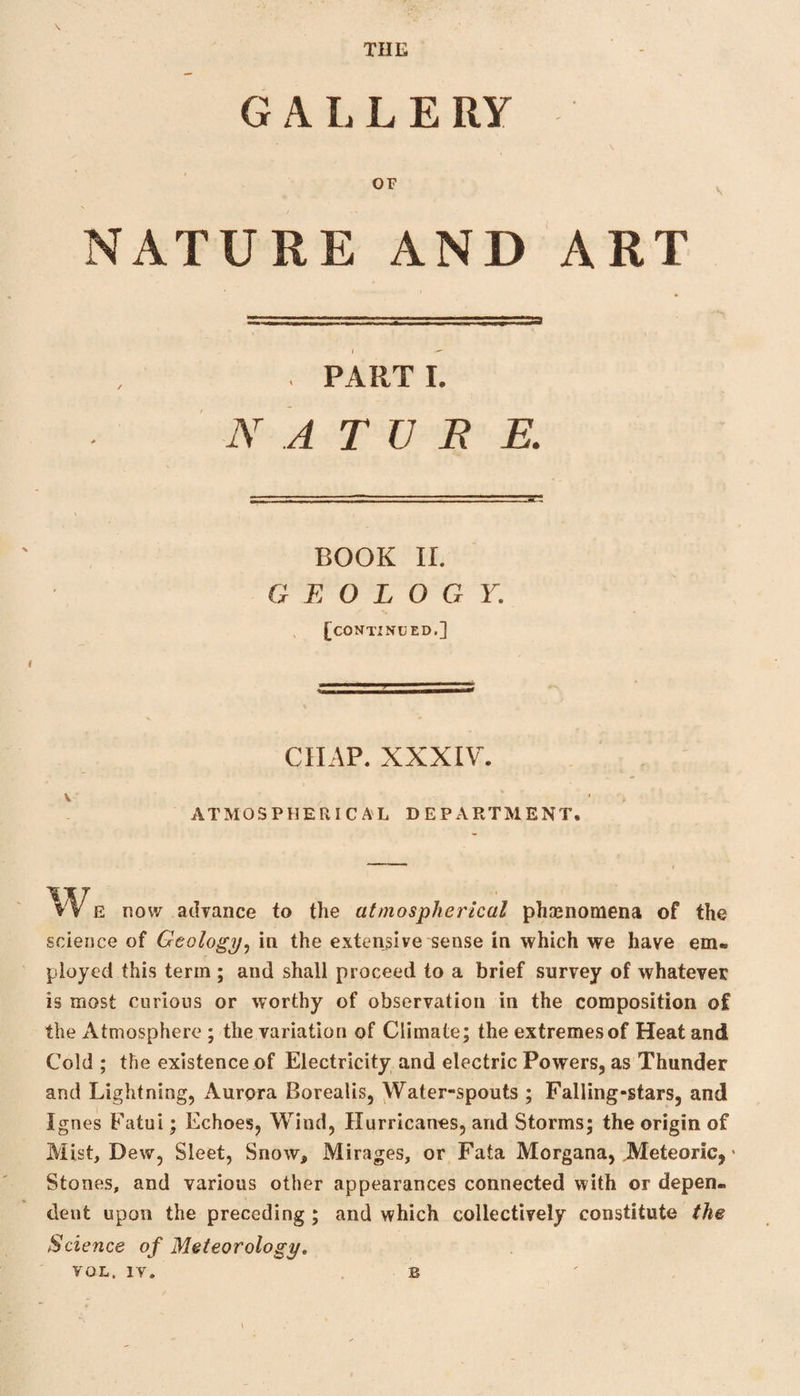 G A L L E RY OF NATURE AND ART I ~~ . PARTI. A' A TV B R BOOK II. GEOLOGY. [continued.] CHAP. XXXIV. V , ATMOSPHERICAL DEPARTMENT. We now advance to the atmospherical phenomena of the science of Geology, in the extensive sense in which we have em¬ ployed this term ; and shall proceed to a brief survey of whatever is most curious or worthy of observation in the composition of the Atmosphere ; the variation of Climate; the extremes of Heat and Cold ; the existence of Electricity and electric Powers, as Thunder and Lightning, Aurora Borealis, Water-spouts ; Falling-stars, and Ignes Fatui; Echoes, Wind, Hurricanes, and Storms; the origin of Mist, Dew, Sleet, Snow, Mirages, or Fata Morgana, .Meteoric, * Stones, and various other appearances connected with or depen¬ dent upon the preceding ; and which collectively constitute the Science of Meteorology. VOL. IV. B