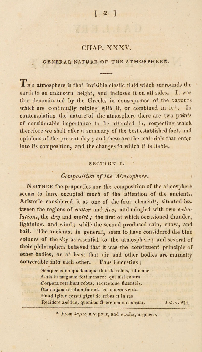 CHAP. XXXV. I GENERAL NATURE OF THE ATMOSPHERE. The atmosphere is that invisible elastic fluid which surrounds the earfii to an unknown height, and incloses it on all sides. It was thus denominated by the Greeks in consequence of the vavours which are continually mixing with it, or combined in it*. In contemplating the nature of the atmosphere there are two points of considerable importance to be attended to, respecting which therefore we shall offer a summary of the best established facts and opinions of the present day ; and these are the materials that enter into its composition, and the changes to which it is liable. \ SECTION I. Composition of the Atmosphere. Neither the properties nor the composition of the atmosphere seems to have occupied much of the attention of the ancients. Aristotle considered it as one of the four elements, situated be¬ tween the regions of water and firey and mingled with two exha- lations, the dry and moist; the first of which occasioned thunder, lightning, and wind; while the second produced rain, snow, and hail. The ancients, in general, seem to have considered the blue colours of the sky as essential to the atmosphere; and several of their philosophers believed that it was the constituent principle of other bodies, or at least that air and other bodies are mutually convertible into each other. Thus Lucretius : Semper enim quodcunque fluit de rebus, id orane Aeris in magnum fertur mare: qui nisi contra Corpora retribuat rebus, recreetque fiuenteis, Omnia jam resoluta forent, et in aera versa. Haud igitur cessat gigni de rebus et in res Recidere assidue, quoniaui fluere omnia constat* Lib. v. 274. * From S.t(auq, a vapour, and <r<t>aApa, a sphere.