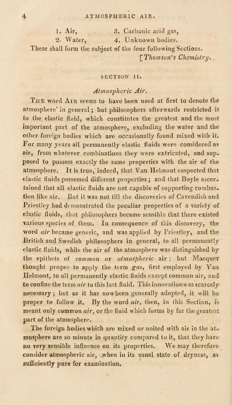1. Air, 3. Carbonic acid gas, 2. Water, 4. Unknown bodies. These shall form the subject of the four following Sections. [Thomson's Chemistry, SECTION II. Atmospheric Air. Tiie word Air seems to have been used at first to denote the atmosphere’ in general; but philosophers afterwards restricted it to the elastic fluid, which constitutes the greatest and the most important part of the atmosphere, excluding the water and the other foreign bodies which are occasionally found mixed with it. For many years all permanently elastic fluids were considered as air, from whatever combinations they were extricated, and sup¬ posed to possess exactly the same properties with the air of the atmosphere. It is true,'indeed, that Van Helmont suspected that elastic fluids possessed different properties ; and that Boyle ascer¬ tained that all elastic fluids are not capable of supporting combus¬ tion like air. But it was not till the discoveries of Cavendish and Priestley had demonstrated the peculiar properties of a variety of elastic fluids, that philosophers became sensible that there existed various species of them. In consequence of this discovery, the word air became generic, and was applied by Priestley, and the British and Swedish philosophers in general, to all permanently elastic fluids, while the air of the atmosphere was distinguished by the epithets of common or atmospheric air : but Macquer thought proper to apply the term gas, first employed by Van Ilelmont, to all permanently elastic fluids except common air, and to confine the term air to this last fluid. This innovationwas scarcely necessary; but as it has now been generally adopted, it will be proper to follow it. By the word air, then, in this Section, is meant only common air, or the fluid which forms by far the greatest part of the atmosphere. The foreign bodies which are mixed or united with air in the at¬ mosphere are so minute in quantity compared to it, that they have no very sensible influence on its properties. We may therefore consider atmospheric air, when in its usual state of dryness, as sufficiently pure for examination.