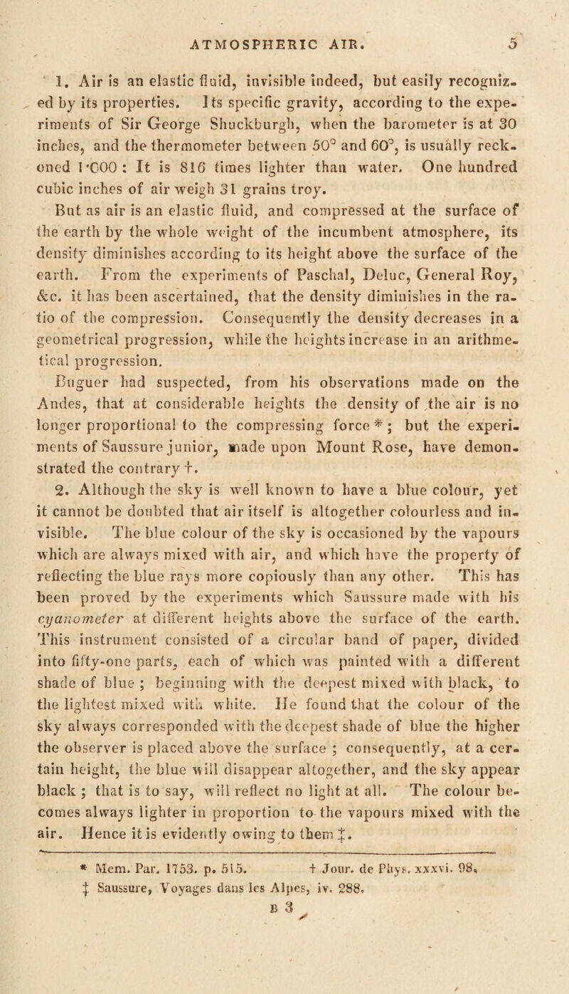 1. Air is an elastic fluid, invisible indeed, but easily recogniz¬ ed by its properties. its specific gravity, according to the expe¬ riments of Sir George Shuckburgh, when the barometer is at 30 inches, and the thermometer between 50° and 60°, is usually reck¬ oned 1* *000: It is 810 times lighter than water. One hundred cubic inches of air weigh 31 grains troy. But as air is an elastic fluid, and compressed at the surface of the earth by the whole weight of the incumbent atmosphere, its density diminishes according to its height above the surface of the earth. From the experiments of Paschal, Deluc, General Hoy, &c. it has been ascertained, that the density diminishes in the ra¬ tio of the compression. Consequently the density decreases in a geometrical progression, while the heights increase in an arithme¬ tical progression. Buguer had suspected, from his observations made on the Andes, that at considerable heights the density of,the air is no longer proportional to the compressing force * ; but the experi¬ ments of Saussure junior, made upon Mount Rose, have demon¬ strated the contrary t. 2. Although the sky is well known to have a blue colour, yet it cannot be doubted that air itself is altogether colourless and in- visible. The blue colour of the sky is occasioned by the vapours which are always mixed with air, and which have the property of reflecting the blue rays more copiously than any other. This has been proved by the experiments which Saussure made with his cyanometer at different heights above the surface of the earth. This instrument consisted of a circular band of paper, divided into fifty-one parts5 each of which was painted with a different shade of blue ; beginning with the deepest mixed with black, to the lightest mixed with w hite. He found that the colour of the sky always corresponded with the deepest shade of blue the higher the observer is placed above the surface ; consequently, at a cer¬ tain height, the blue will disappear altogether, and the sky appear black ; that is to say, will reflect no light at all. The colour be¬ comes always lighter in proportion to the vapours mixed with the air. Hence it is evidently owing to them J. - . . . . - ... * Mem. Par. 1753. p. 515. + Jour, de Phys. xxxvi. 98, i Saussure, Voyages dans les Alpes, iv. 288. b 3