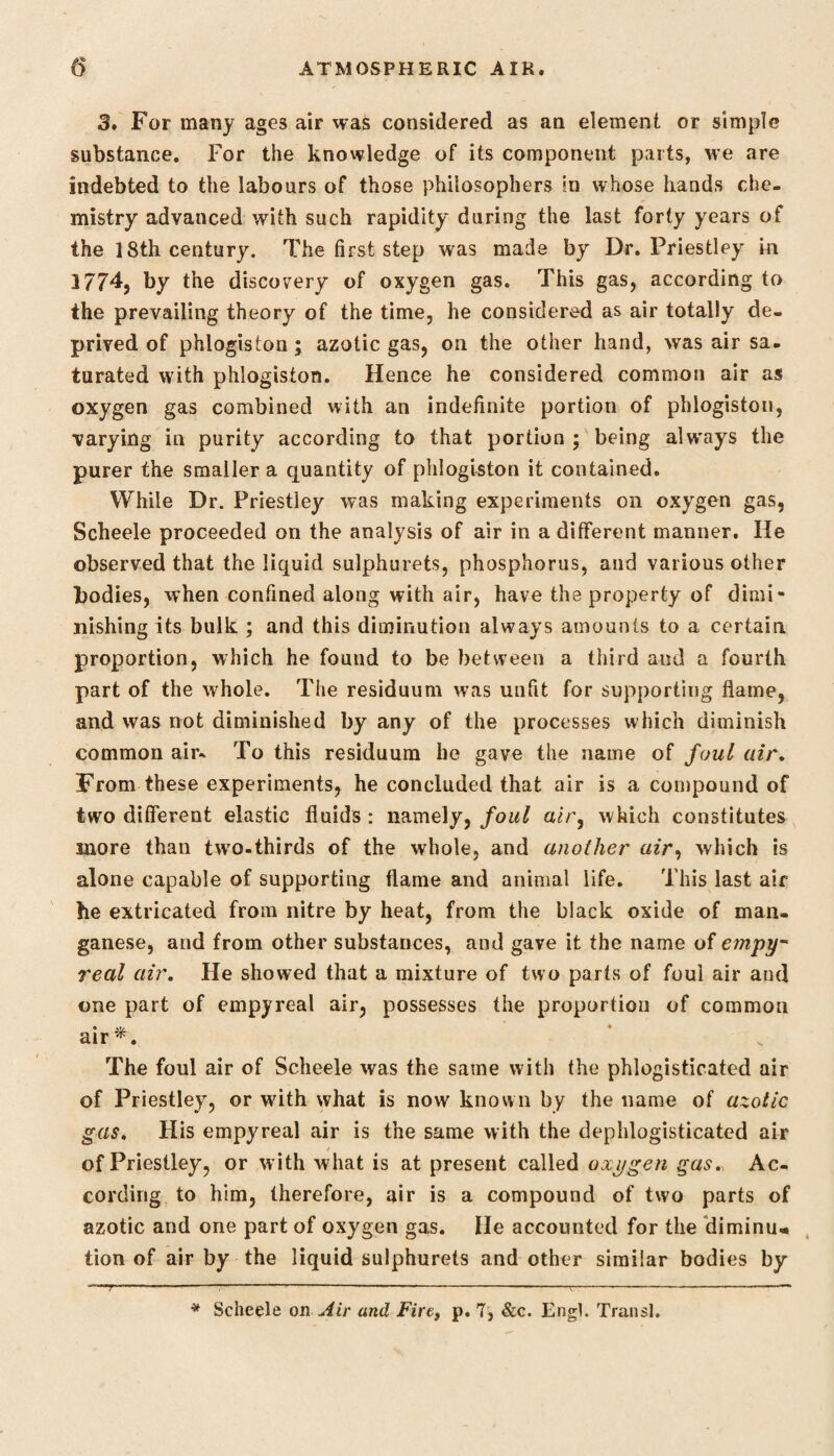 3. For many ages air was considered as an element or simple substance. For the knowledge of its component parts, we are indebted to the labours of those philosophers m whose hands che¬ mistry advanced with such rapidity during the last forty years of the 18th century. The first step was made by Dr. Priestley in 1774, by the discovery of oxygen gas. This gas, according to the prevailing theory of the time, he considered as air totally de¬ prived of phlogiston; azotic gas, on the other hand, was air sa¬ turated with phlogiston. Hence he considered common air as oxygen gas combined with an indefinite portion of phlogiston, varying in purity according to that portion ; being alw’ays the purer the smaller a quantity of phlogiston it contained. While Dr. Priestley was making experiments on oxygen gas, Scheele proceeded on the analysis of air in a different manner. He observed that the liquid sulphurets, phosphorus, and various other bodies, when confined along with air, have the property of dimi¬ nishing its bulk ; and this diminution always amounts to a certain proportion, which he found to be between a third and a fourth part of the whole. The residuum was unfit for supporting flame, and was not diminished by any of the processes which diminish common air- To this residuum he gave the name of foul air. From these experiments, he concluded that air is a compound of two different elastic fluids : namely, foul air, which constitutes more than twro-thirds of the whole, and another air, which is alone capable of supporting flame and animal life. This last air he extricated from nitre by heat, from the black oxide of man¬ ganese, and from other substances, and gave it the name of empy* real air. He showed that a mixture of two parts of foul air and one part of empyreal air, possesses the proportion of common air*. The foul air of Scheele was the same with the phlogisticated air of Priestley, or with what is now known by the name of azotic gas. His empyreal air is the same with the dephlogisticated air of Priestley, or with what is at present called oxygen gas. Ac¬ cording to him, therefore, air is a compound of two parts of azotic and one part of oxygen gas. He accounted for the diminu¬ tion of air by the liquid sulphurets and other similar bodies by T * Scheele on Air and Fire, p. 7, &c. Engl. Tran si.