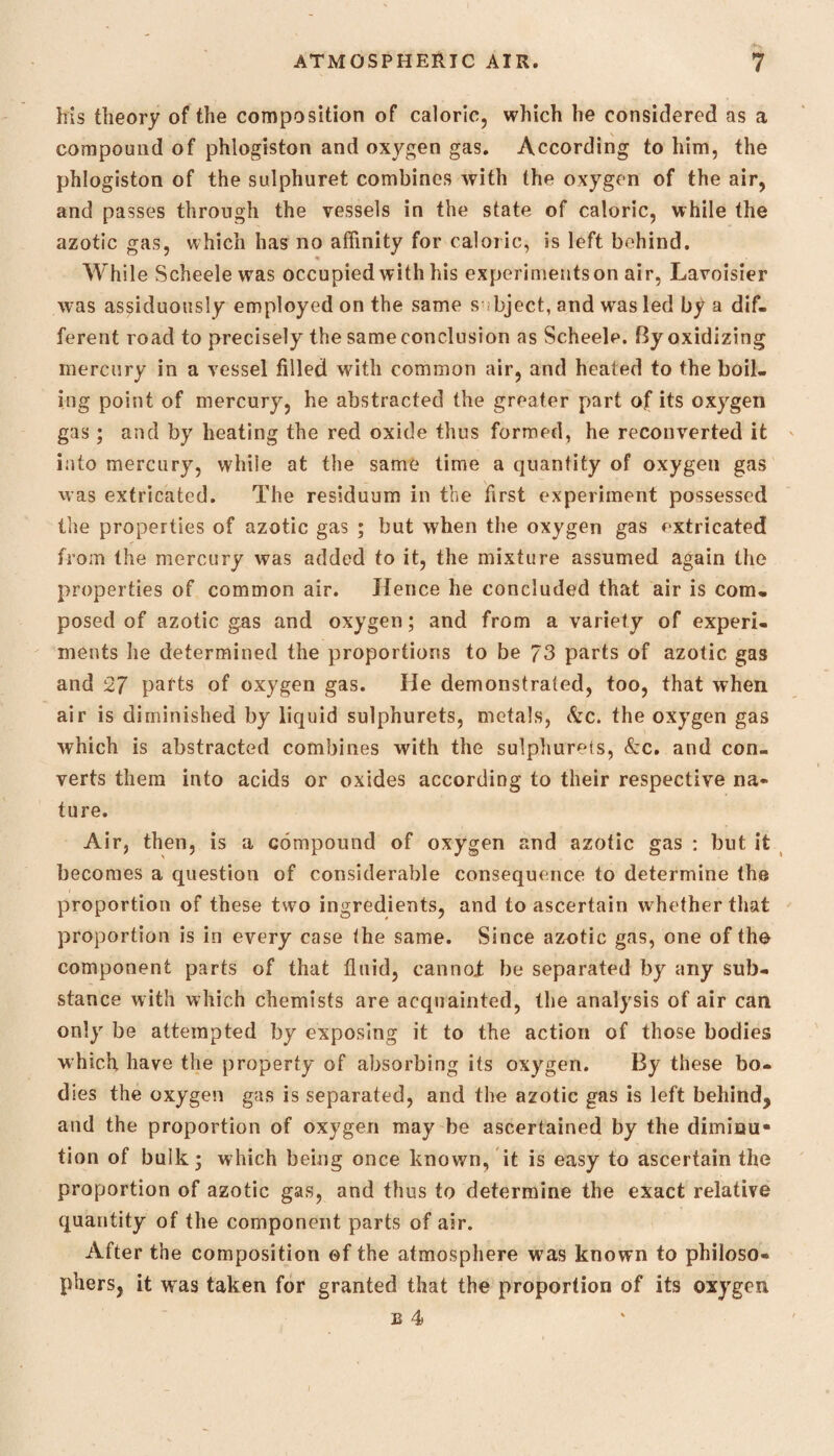 his theory of the composition of caloric, which he considered as a compound of phlogiston and oxygen gas. According to him, the phlogiston of the sulphuret combines with the oxygen of the air, and passes through the vessels in the state of caloric, while the azotic gas, which has no affinity for caloric, is left behind. While Scheele was occupied with his experiments on air, Lavoisier was assiduously employed on the same s bject, and was led by a dif¬ ferent road to precisely the same conclusion as Scheele. By oxidizing mercury in a vessel filled with common air, and heated to the boil¬ ing point of mercury, he abstracted the greater part of its oxygen gas; and by heating the red oxide thus formed, he reconverted it into mercury, while at the same time a quantity of oxygen gas was extricated. The residuum in the first experiment possessed the properties of azotic gas ; but when the oxygen gas extricated from the mercury was added to it, the mixture assumed again the properties of common air. Hence he concluded that air is com¬ posed of azotic gas and oxygen; and from a variety of experi¬ ments he determined the proportions to be 73 parts of azotic gas and 27 parts of oxygen gas. He demonstrated, too, that when air is diminished by liquid sulphurets, metals, Ac. the oxygen gas which is abstracted combines with the sulphurets, &c. and con¬ verts them into acids or oxides according to their respective na¬ ture. Air, then, is a compound of oxygen and azotic gas : but it becomes a question of considerable consequence to determine the proportion of these two ingredients, and to ascertain whether that proportion is in every case the same. Since azotic gas, one of the component parts of that fluid, cannoi be separated by any sub¬ stance with which chemists are acquainted, the analysis of air can only be attempted by exposing it to the action of those bodies which have the property of absorbing its oxygen. By these bo¬ dies the oxygen gas is separated, and the azotic gas is left behind, and the proportion of oxygen may be ascertained by the diminu¬ tion of bulk; which being once known, it is easy to ascertain the proportion of azotic gas, and thus to determine the exact relative quantity of the component parts of air. After the composition ©f the atmosphere was known to philoso¬ phers, it w as taken for granted that the proportion of its oxygen e 4