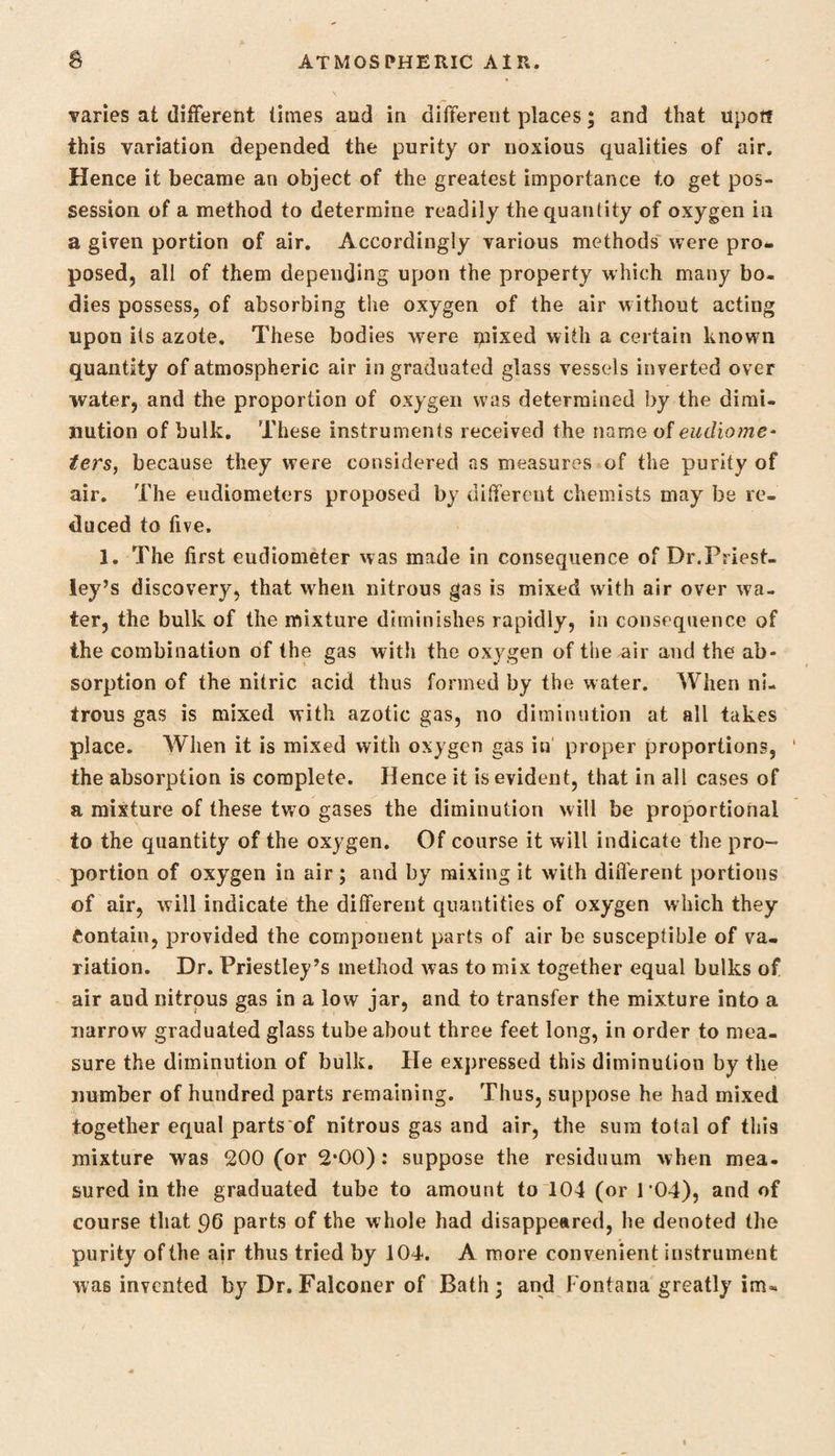 varies at different limes aud in different places; and that upott this variation depended the purity or noxious qualities of air. Hence it became an object of the greatest importance to get pos¬ session of a method to determine readily the quantity of oxygen in a given portion of air. Accordingly various methods were pro¬ posed, all of them depending upon the property which many bo¬ dies possess, of absorbing the oxygen of the air without acting upon its azote. These bodies -were mixed with a certain known quantity of atmospheric air in graduated glass vessels inverted over water, and the proportion of oxygen was determined by the dimi¬ nution of bulk. These instruments received the name of eudiome¬ ters, because they were considered as measures of the purity of air. The eudiometers proposed by different chemists may be re¬ duced to five. 1. The first eudiometer was made in consequence of Dr.Priest¬ ley’s discovery, that when nitrous gas is mixed with air over wa¬ ter, the bulk of the mixture diminishes rapidly, in consequence of the combination of the gas with the oxygen of the air and the ab¬ sorption of the nitric acid thus formed by the water. When ni¬ trous gas is mixed with azotic gas, no diminution at all takes place. When it is mixed with oxygen gas in proper proportions, the absorption is complete. Hence it is evident, that in all cases of a mixture of these two gases the diminution will be proportional to the quantity of the oxygen. Of course it will indicate the pro¬ portion of oxygen in air; and by mixing it with diifferent portions of air, will indicate the different quantities of oxygen which they Contain, provided the component parts of air be susceptible of va¬ riation. Dr. Priestley’s method was to mix together equal bulks of air aud nitrous gas in a low jar, and to transfer the mixture into a narrow graduated glass tube about three feet long, in order to mea¬ sure the diminution of bulk. He expressed this diminution by the number of hundred parts remaining. Thus, suppose he had mixed together equal parts of nitrous gas and air, the sura total of this mixture was 200 (or 2*00): suppose the residuum when mea¬ sured in the graduated tube to amount to 104 (or 104), and of course that 96 parts of the whole had disappeared, he denoted the purity of the air thus tried by 104. A more convenient instrument was invented by Dr. Falconer of Bath; and Fontana greatly im«