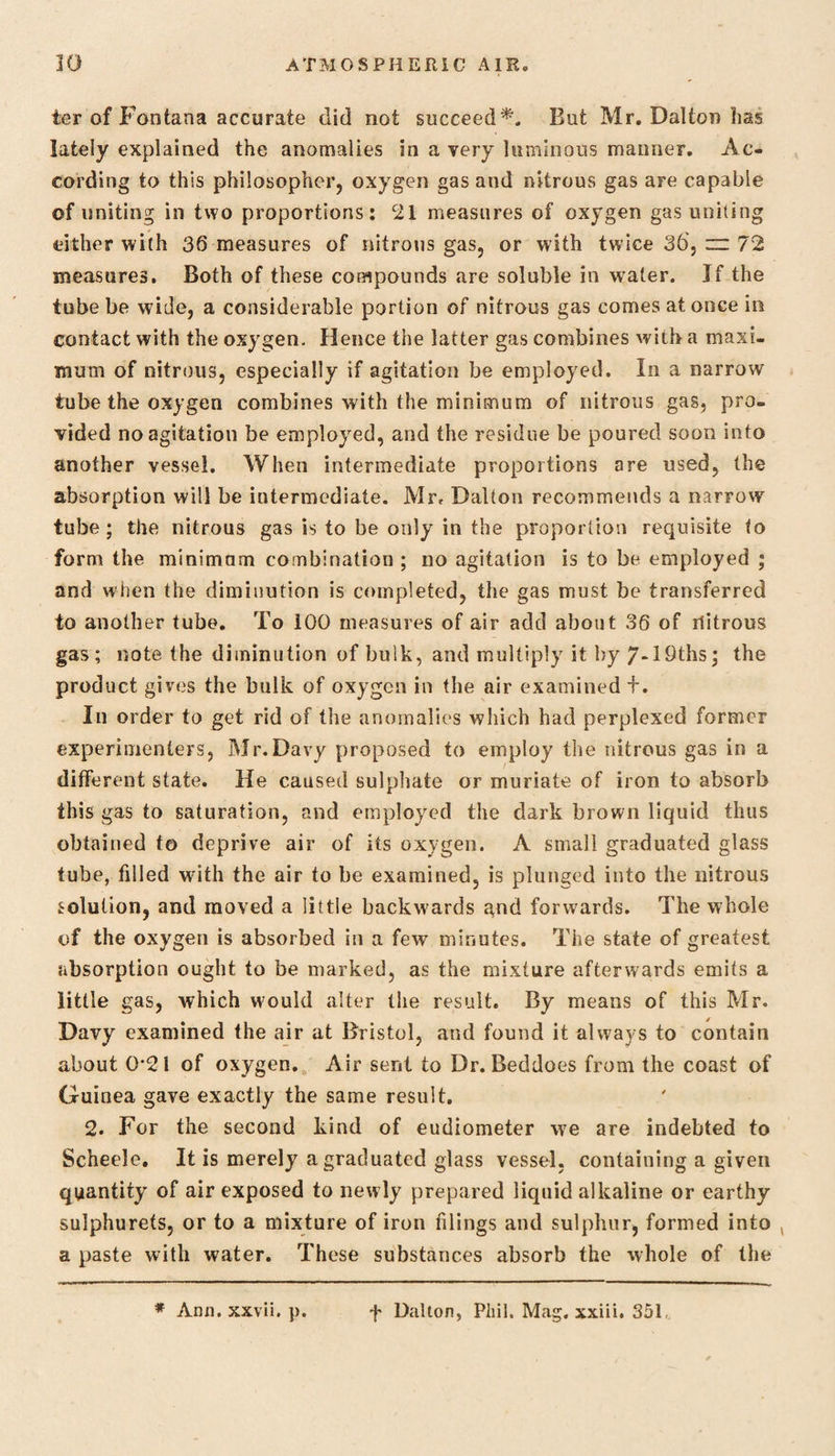 ter of Fontana accurate did not succeed*. But Mr. Dalton has lately explained the anomalies in a very luminous maimer. Ac¬ cording to this philosopher, oxygen gas and nitrous gas are capable of uniting in two proportions: 21 measures of oxygen gas uniting either with 36 measures of nitrous gas, or with twice 36, zn 72 measures. Both of these compounds are soluble in water. If the tube be wide, a considerable portion of nitrous gas comes at once in contact with the oxygen. Hence the latter gas combines with a maxi¬ mum of nitrous, especially if agitation be employed. In a narrow tube the oxygen combines with the minimum of nitrous gas, pro¬ vided no agitation be employed, and the residue be poured soon into another vessel. When intermediate proportions are used, the absorption will be intermediate. Mr, Dalton recommends a narrow tube; the nitrous gas is to be only in the proportion requisite to form the minimum combination ; no agitation is to be employed ; and when the diminution is completed, the gas must be transferred to another tube. To 100 measures of air add about 36 of nitrous gas; note the diminution of bulk, and multiply it by 7-lbths; the product gives the bulk of oxygen in the air examined +. In order to get rid of the anomalies which had perplexed former experimenters, Mr.Davy proposed to employ the nitrous gas in a different state. He caused sulphate or muriate of iron to absorb this gas to saturation, and employed the dark brown liquid thus obtained to deprive air of its oxygen. A small graduated glass tube, filled with the air to be examined, is plunged into the nitrous solution, and moved a little backwards gnd forwards. The whole of the oxygen is absorbed in a few minutes. The state of greatest absorption ought to be marked, as the mixture afterwards emits a little gas, which would alter (lie result. By means of this Mr. Davy examined the air at Bristol, and found it always to contain about 0*21 of oxygen. Air sent to Dr. Beddoes from the coast of Guinea gave exactly the same result. 2. For the second kind of eudiometer we are indebted to Sc’neele. It is merely a graduated glass vessel, containing a giveii quantity of air exposed to newly prepared liquid alkaline or earthy sulphurets, or to a mixture of iron filings and sulphur, formed into ( a paste with water. These substances absorb the whole of the * Ann. xxvii. p. f Dalton, Phil. Mag. xxiii. 351