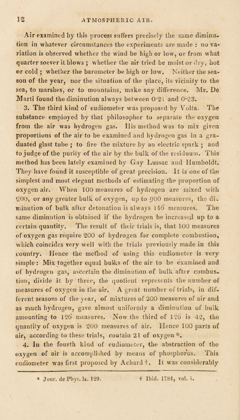Air examined by this process suffers precisely the same dimiim- tion in whatever circumstances the experiments are made : no va¬ riation is observed whether the wind be high or low', or from what quarter soever it blows ; whether the air tried be moist or dry, hot or cold ; whether the barometer be high or low. Neither the sea¬ son of the year, nor the situation of the place, its vicinity to the sea, to marshes, or to mountains, make any difference. Mr. De Marti found the diminution always between 0*2 i and 0*23. 3. The third kind of eudiometer was proposed by Volta. The substance employed by that philosopher to separate the oxygen from the air was hydrogen gas. His method was to mix given proportions of the air to be examined and hydrogen gas in a gra¬ duated glast tube ; to fire the mixture by an electric spark ; and to judge of the purity of the air by the bulk of the residuum. This method has been lately examined by Gay Lussac and Humboldt. They have found it susceptible of great precision. It is one of the simplest and most elegant methods of estimating the proportion of oxygen air. When 100 measures of hydrogen are mixed with €00, or any greater bulk of oxygen, up to 900 measures, the di¬ minution of bulk after detonation is always 146 measures. The same diminution is obtained if the hydrogen be increased up to a certain quantity. The result of their trials is, that 100 measures of oxygen gas require 200 of hydrogen for complete combustion, which coincides very well with the trials previously made in this country. Hence the method of using this eudiometer is very simple: Mix together equal bulks of the air to be examined and of hydrogen gas, ascertain the diminution of bulk after combus¬ tion, divide it by three, the quotient represents the number of measures of oxygen in the air. A great number of trials, in dif¬ ferent seasons of the year, of mixtures of 200 measure^ of air and as much hydrogen, gave almost uniformly a diminution of bulk amounting to 126 measures. Now the third of 126 is 42, the quantity of oxygen is 200 measures of air. Hence 100 parts of air, according to these trials, contain 21 of oxygen*. 4. In the fourth kind of eudiometer, the abstraction of the oxygen of air is accomplished by means of phosphorus. This eudiometer was first proposed by Achard t. It was considerably