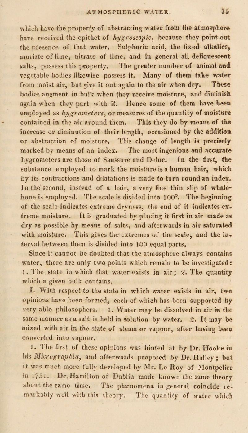 which have the property of abstracting water from the atmosphere have received the epithet of hygroscopic, because they point out the presence of that water. Sulphuric acid, the fixed alkalies,, muriate of lime, nitrate of lime, and in general all deliquescent salts, possess this property. The greater number of animal and vegetable bodies likewise possess it. Many of them take water from moist air, but give it out again to the air when dry. These bodies augment in bulk when they receive moisture, and diminish again when they part with it. Hence some of them have been employed as hygrometers, or measures of the quantity of moisture contained in the air around them. This they do by means of the increase or diminution of their length, occasioned by the addition or abstraction of moisture. This change of length is precisely marked by means of an index. The most ingenious and accurate hygrometers are those of Saussure and Deluc. In the first, the substance employed to mark the moisture is a human hair, which by its contractions and dilatations is made to turn round an index. In the second, instead of a hair, a very fine thin slip of whale* bone is employed. The scale is divided into 100°. The beginning of the scale indicates extreme dryness, the end of it indicates ex. treme moisture. It is graduated by placing it first in air made as dry as possible by means of salts, and afterwards in air saturated with moisture. This gives the extremes of the scale, and the in. terval between them is divided into 100 equal parts. Since it cannot be doubted that the atmosphere always contains water, there are only two points which remain to be investigated: 1. The state in which that water exists in air; 2. The quantity which a given bulk contains. I. With respect to the state in which water exists in air, two opinions have been formed, each of which has been supported by very able philosophers. 1. Water may be dissolved in air in the same manner as a salt is held in solution by water. 2. It may be mixed with air in the state of steam or vapour, after having been converted into vapour. I. The first of these opinions was hinted at by Dr. Hooke in his Microgrctphia, and afterwards proposed by Dr. Halley; but it was much more fully developed by Mr. Le Roy of Montpelier in 17d 1. Dr. Hamilton of Dublin made known the same theory about the game time. The phenomena in general coincide re* markably well with this theory. The quantity of water which