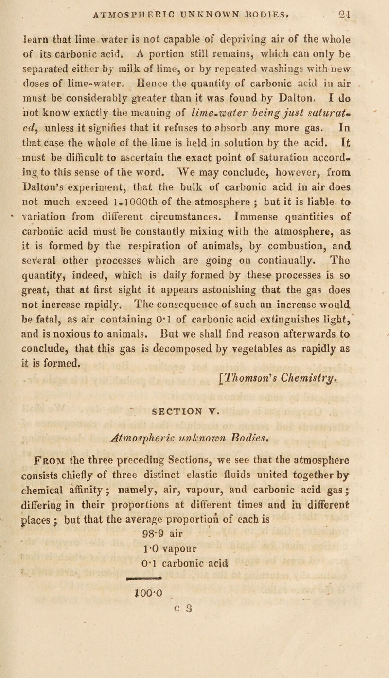 learn that lime water is not capable of depriving air of the whole of its carbonic acid. A portion still remains, which can only be separated either by milk of lime, or by repeated washings with new doses of lime-water* Hence the quantity of carbonic acid in air must be considerably greater than it was found by Dalton, I do not know exactly the meaning of lime-water' being just saturat¬ ed, unless it signifies that it refuses to absorb any more gas. In that case the whole of the lime is held in solution by the acid. It must be difficult to ascertain the exact point of saturation accord¬ ing to this sense of the word. We may conclude, however, from Dalton’s experiment, that the bulk of carbonic acid in air does not much exceed 1-1000th of the atmosphere ; but it is liable to * variation from different circumstances. Immense quantities of carbonic acid must be constantly mixing with the atmosphere, as it is formed by the respiration of animals, by combustion, and several other processes which are going on continually. The quantity, indeed, which is daily formed by these processes is so great, that at first sight it appears astonishing that the gas does not increase rapidly. The consequence of such an increase would be fatal, as air containing 0*1 of carbonic acid extinguishes light, and is noxious to animals. But we shall find reason afterwards to conclude, that this gas is decomposed by vegetables as rapidly as it is formed. [Thomson's Chemistry. SECTION y. Atmospheric unknown Bodies, From the three preceding Sections, we see that the atmosphere consists chiefly of three distinct elastic fluids united together by chemical affinity; namely, air, vapour, and carbonic acid gas; differing in their proportions at different times and in different places ; but that the average proportion of each is 98 9 air 1*0 vapour OT carbonic acid 100*0