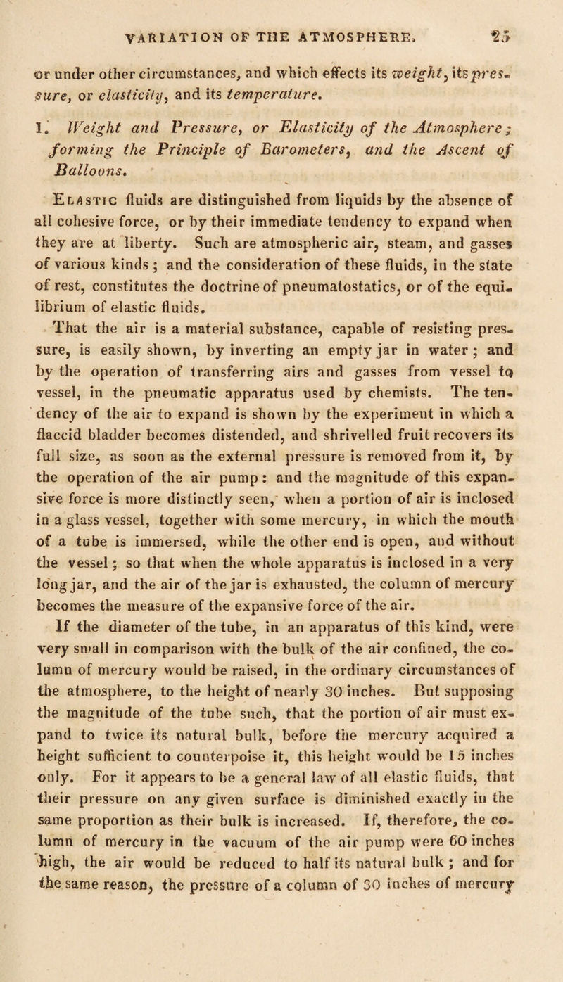 or under other circumstances, and which effects its weighty Its pres* sure, or elasticity, and its temperature, 1. Weight and Pressure, or Elasticity of the Atmosphere; forming the Principle of Barometers, and the Ascent of Balloons, Elastic fluids are distinguished from liquids by the absence of all cohesive force, or by their immediate tendency to expand when they are at liberty. Such are atmospheric air, steam, and gasses of various kinds ; and the consideration of these fluids, in the state of rest, constitutes the doctrine of pneumatostatics, or of the equi¬ librium of elastic fluids. That the air is a material substance, capable of resisting pres¬ sure, is easily shown, by inverting an empty jar in water; and by the operation of transferring airs and gasses from vessel to vessel, in the pneumatic apparatus used by chemists. The ten¬ dency of the air to expand is shown by the experiment in which a flaccid bladder becomes distended, and shrivelled fruit recovers its full size, as soon as the external pressure is removed from it, by the operation of the air pump: and the magnitude of this expan¬ sive force is more distinctly seen, when a portion of air is inclosed in a glass vessel, together with some mercury, in which the mouth of a tube is immersed, while the other end is open, and without the vessel; so that when the whole apparatus is inclosed in a very long jar, and the air of the jar is exhausted, the column of mercury becomes the measure of the expansive force of the air. If the diameter of the tube, in an apparatus of this kind, were very small in comparison with the bulk of the air confined, the co¬ lumn of mercury would be raised, in the ordinary circumstances of the atmosphere, to the height of nearly 30 inches. But supposing the magnitude of the tube such, that the portion of air must ex¬ pand to twice its natural bulk, before the mercury acquired a height sufficient to counterpoise it, this height would lie 15 inches only. For it appears to be a general law of all elastic fluids, that their pressure on any given surface is diminished exactly in the same proportion as their bulk is increased. If, therefore, the co¬ lumn of mercury in the vacuum of the air pump were 60 inches high, the air would be reduced to half it's natural bulk ; and for the same reasoQ, the pressure of a column of 30 inches of mercury