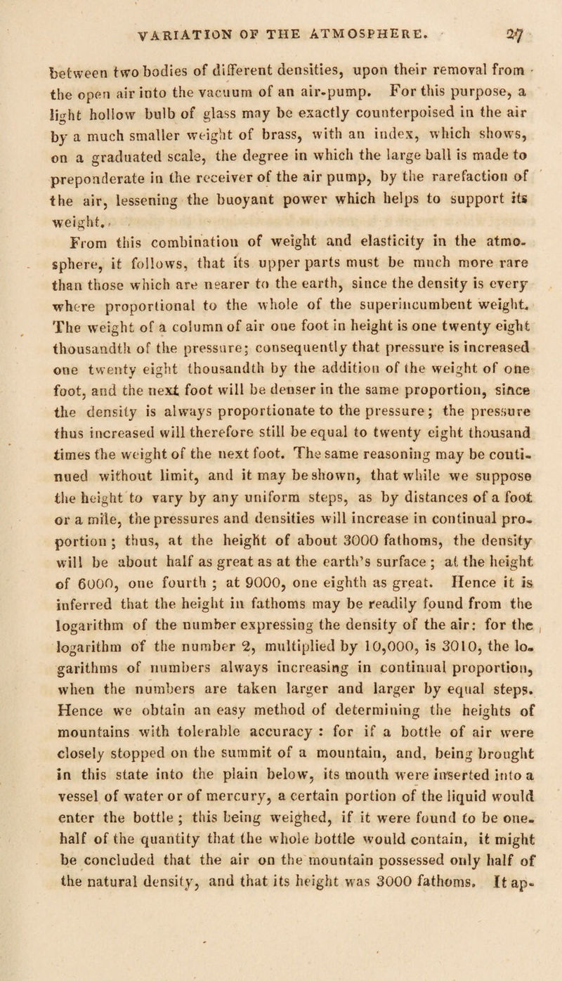 between two bodies of different densities, upon their removal from the open air into the vacuum of an air-pump. For this purpose, a light hollow bulb of glass may be exactly counterpoised in the air by a much smaller weight of brass, with an index, which shows, on a graduated scale, the degree in which the large ball is made to preponderate in the receiver of the air pump, by the rarefaction of the air, lessening the buoyant power which helps to support its weight... . From this combination of weight and elasticity in the atmo¬ sphere, it follows, that its upper parts must be much more rare than those which are nearer to the earth, since the density is every where proportional to the whole of the superincumbent weight. The weight of a column of air one foot in height is one twenty eight thousandth of the pressure; consequently that pressure is increased one twenty eight thousandth by the addition of the weight of one foot, and the next foot will be denser in the same proportion, since the density is always proportionate to the pressure; the pressure thus increased will therefore still be equal to twenty eight thousand times the weight of the next foot. The same reasoning may be conti¬ nued without limit, and it may be shown, that while we suppose the height to vary by any uniform steps, as by distances of a foot or a mile, the pressures and densities will increase in continual pro¬ portion ; thus, at the height of about 3000 fathoms, the density will be about half as great as at the earth’s surface ; at the height of 6000, one fourth ; at 9000, one eighth as great. Hence it is inferred that the height in fathoms may be readily found from the logarithm of the number expressing the density of the air: for the logarithm of the number 2, multiplied by 10,000, is 3010, the lo¬ garithms of numbers always increasing in continual proportion, when the numbers are taken larger and larger by equal steps. Hence we obtain an easy method of determining the heights of mountains with tolerable accuracy : for if a bottle of air were closely stopped on the summit of a mountain, and, being brought in this state into the plain below, its mouth were iirserted into a vessel of water or of mercury, a certain portion of the liquid would enter the bottle ; this being weighed, if it were found to be one- half of the quantity that the whole bottle would contain, it might be concluded that the air on the mountain possessed only half of the natural density, and that its height was 3000 fathoms. Itap-