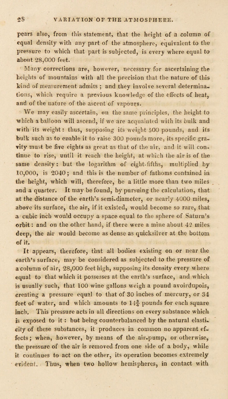 pears also, from this statement, that the height of a column of equal density with any part of the atmosphere, equivalent to the pressure to which that part is subjected, is every where equal to about 28,000 feet. Many corrections are, however, necessary for ascertaining the heights of mountains with all the precision that the nature of this kind of measurement admits ; and they involve several determina¬ tions, which require a previous knowledge of the effects of heat, and of the nature of the ascent of vapours. We may easily ascertain, on the same principles, the height to which abalioon will ascend, if we are acquainted with its bulk and with its weight; thus, supposing its weight 500 pounds, and its bulk such as to enable it to raise 300 pounds more, its specific gra¬ vity must be five eights as great as that of the air, and it will con. timie to rise, until it reach the height, at which the air is of the same density: but the logarithm of eight-fifths, multiplied by 10,000, is 2040; and this is the number of fathoms contained in the height, which will, therefore, be a little more than two miles and a quarter. It may be found, by pursuing the calculation, that at the distance of the earth’s semi-diameter, or nearly 4000 miles, above its surface, the air, if it existed, would become so rare, that a cubic inch would occupy a space equal to the sphere of Saturn’s orbit: and on the other hand, if there were a mine about 42 miles deep, the air would become as dense as quicksilver at the bottom of it. It appears, therefore, that all bodies existing on or near the earth’s surface, may be considered as subjected to the pressure of a column of air, 28,000 feet high, supposing its density every where equal to that which it possesses at the earth’s surface, and which is usually such, that 100 wine gallons weigh a pound avoirdupois, creating a pressure equal to that of 30 inches of mercury, or 34 feet of water, and which amounts to 14f- pounds for each square inch. This pressure acts in all directions on every substance which is exposed to it: but being counterbalanced by the natural elasti¬ city of these substances, it produces in common no apparent ef¬ fects ; when, however, by means of the air-pump, or otherwise, the pressure of the air is removed from one side of a body, while it continues to act on the other, its operation becomes extremely evident. Thus, when two hollow hemispheres, in contact with