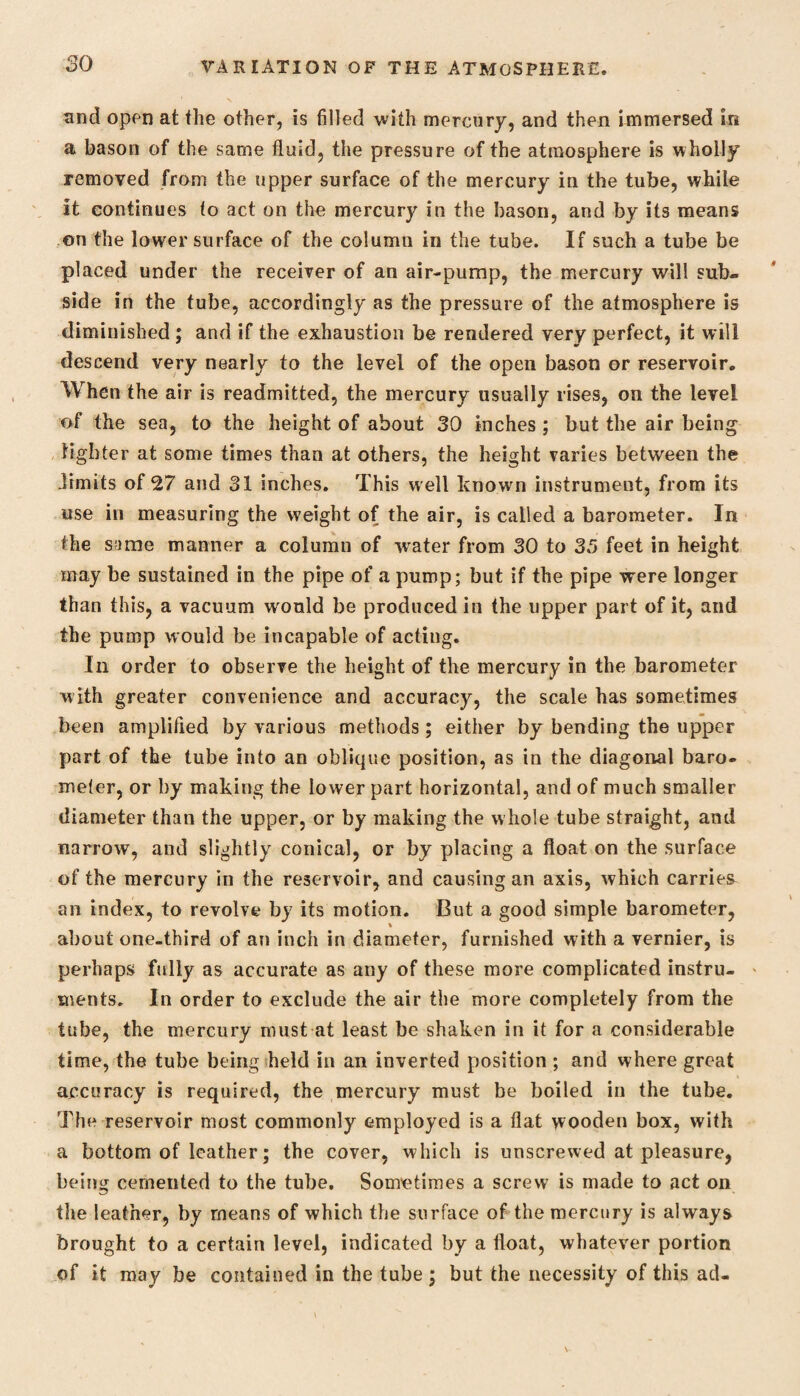 and open at the other, is filled with mercury, and then immersed in a bason of the same fluid, the pressure of the atmosphere is wholly removed from the upper surface of the mercury in the tube, while it continues to act on the mercury in the bason, and by its means on the lower surface of the column in the tube. If such a tube be placed under the receiver of an air-pump, the mercury will sub¬ side in the tube, accordingly as the pressure of the atmosphere is diminished ; and if the exhaustion be rendered very perfect, it will descend very nearly to the level of the open bason or reservoir. When the air is readmitted, the mercury usually rises, on the level of the sea, to the height of about 30 inches ; but the air being lighter at some times than at others, the height varies between the limits of 27 and 31 inches. This well known instrument, from its use in measuring the weight of the air, is called a barometer. In the same manner a column of water from 30 to 35 feet in height may be sustained in the pipe of a pump; but if the pipe were longer than this, a vacuum would be produced in the upper part of it, and the pump would be incapable of acting. In order to observe the height of the mercury in the barometer with greater convenience and accuracy, the scale has sometimes been amplified by various methods; either by bending the upper part of the tube info an oblique position, as in the diagonal baro¬ meter, or by making the lower part horizontal, and of much smaller diameter than the upper, or by making the whole tube straight, and narrow, and slightly conical, or by placing a float on the surface of the mercury in the reservoir, and causing an axis, which carries an index, to revolve by its motion. But a good simple barometer, * about one-third of an inch in diameter, furnished with a vernier, is perhaps fully as accurate as any of these more complicated instru¬ ments. In order to exclude the air the more completely from the tube, the mercury must at least be shaken in it for a considerable time, the tube being held in an inverted position ; and where great accuracy is required, the mercury must be boiled in the tube. The reservoir most commonly employed is a flat wooden box, with a bottom of leather; the cover, which is unscrewed at pleasure, being cemented to the tube. Sometimes a screw is made to act on the leather, by means of which the surface of the mercury is always brought to a certain level, indicated by a float, whatever portion of it may be contained in the tube ; but the necessity of this ad-