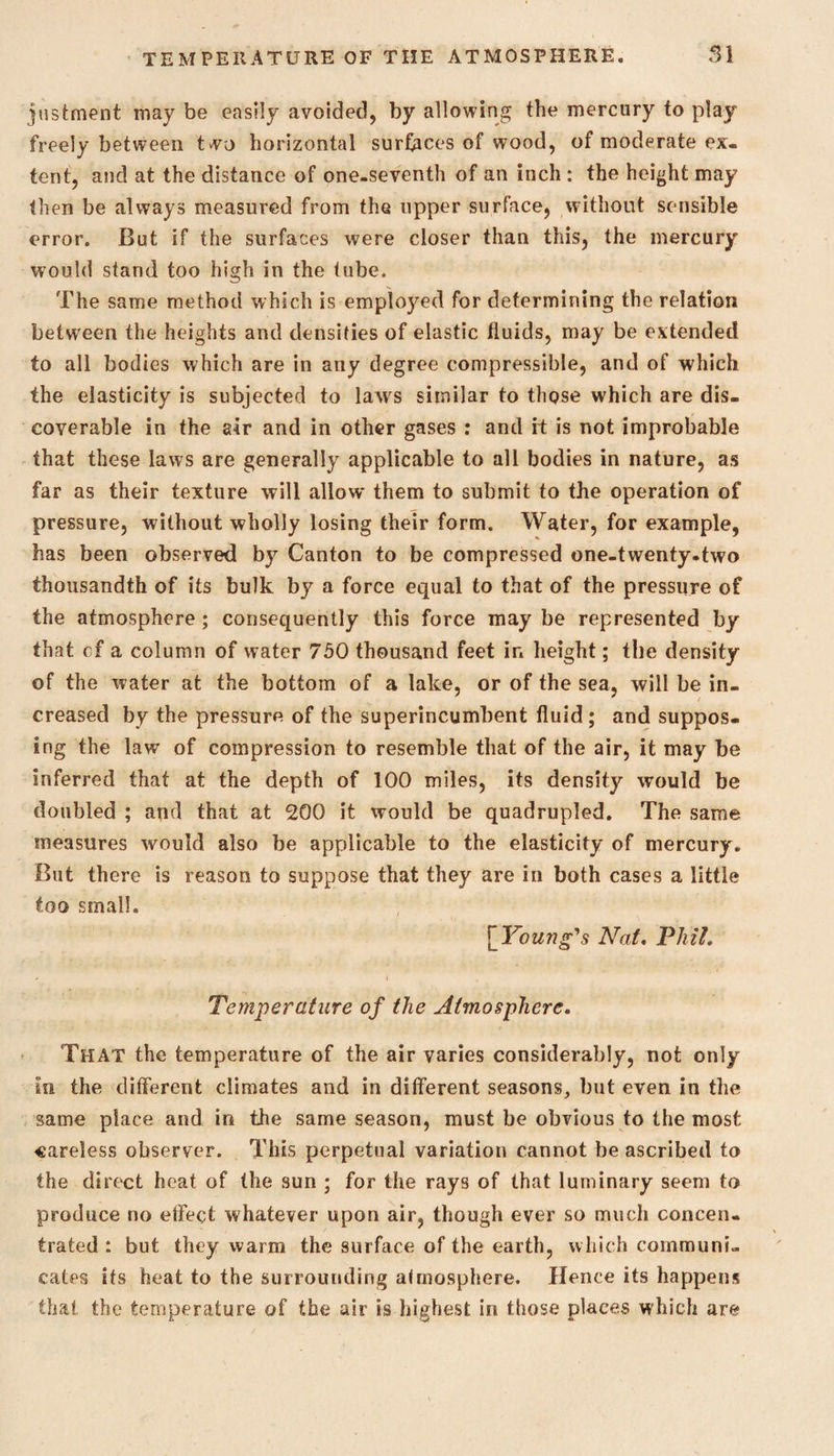 justment may be easily avoided, by allowing the mercury to play freely between two horizontal surfaces of wood, of moderate ex¬ tent, and at the distance of one-seventh of an inch : the height may then be always measured from the upper surface, without sensible error. But if the surfaces were closer than this, the mercury would stand too high in the tube. The same method which is employed for determining the relation between the heights and densities of elastic fluids, may be extended to all bodies which are in any degree compressible, and of which the elasticity is subjected to laws similar to those which are dis¬ coverable in the air and in other gases : and if is not improbable that these laws are generally applicable to all bodies in nature, as far as their texture will allow them to submit to the operation of pressure, without wholly losing their form. Water, for example, has been observed by Canton to be compressed one-twenty-two thousandth of its bulk by a force equal to that of the pressure of the atmosphere ; consequently this force may be represented by that cf a column of water 750 thousand feet ir» height; the density of the water at the bottom of a lake, or of the sea, will be in¬ creased by the pressure of the superincumbent fluid ; and suppos¬ ing the law of compression to resemble that of the air, it may be inferred that at the depth of 100 miles, its density would be doubled ; and that at 200 it would be quadrupled. The same measures would also be applicable to the elasticity of mercury. But there is reason to suppose that they are in both cases a little too small. [Young's Nat. Phil. Temperature of the Atmosphere. That the temperature of the air varies considerably, not only in the different climates and in different seasons, but even in the same place and in the same season, must be obvious to the most careless observer. This perpetual variation cannot be ascribed to the direct heat of the sun ; for the rays of that luminary seem to produce no effect whatever upon air, though ever so much concen¬ trated : but they warm the surface of the earth, which communi¬ cates its heat to the surrounding atmosphere. Hence its happens that the temperature of the air is highest in those places which are