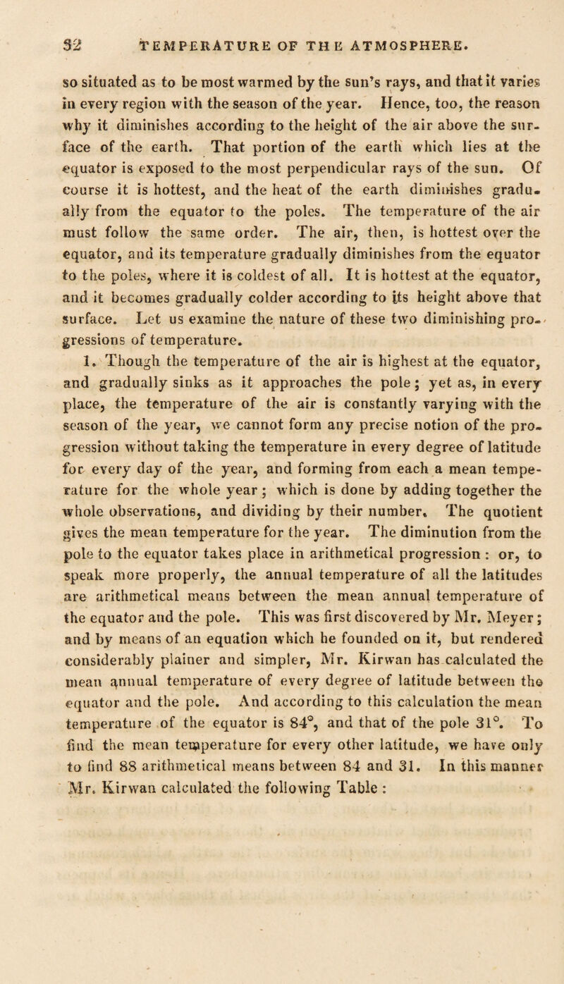 so situated as to be most warmed by the sun’s rays, and that it varies in every region with the season of the year. Hence, too, the reason why it diminishes according to the height of the air above the sur¬ face of the earth. That portion of the earth which lies at the equator is exposed to the most perpendicular rays of the sun. Of course it is hottest, and the heat of the earth diminishes gradu¬ ally from the equator to the poles. The temperature of the air must follow the same order. The air, then, is hottest over the equator, and its temperature gradually diminishes from the equator to the poles, where it is coldest of all. It is hottest at the equator, and it becomes gradually colder according to its height above that surface. Let us examine the nature of these two diminishing pro¬ gressions of temperature. 1. Though the temperature of the air is highest at the equator, and gradually sinks as it approaches the pole; yet as, in every place, the temperature of the air is constantly varying with the season of the year, we cannot form any precise notion of the pro¬ gression without taking the temperature in every degree of latitude foe every day of the year, and forming from each a mean tempe¬ rature for the whole year; which is done by adding together the whole observations, and dividing by their number. The quotient gives the mean temperature for the year. The diminution from the pole to the equator takes place in arithmetical progression : or, to speak more properly, the annual temperature of all the latitudes are arithmetical means between the mean annual temperature of the equator and the pole. This was first discovered by Mr. Meyer ; and by means of an equation which he founded on it, but rendered considerably plainer and simpler, Mr. Kirwan has calculated the mean qnnual temperature of every degree of latitude between tho equator and the pole. And according to this calculation the mean temperature of the equator is 84°, and that of the pole 31°. To find the mean temperature for every other latitude, we have only to find 88 arithmetical means between 84 and 31. In this manner Mr. Kirwan calculated the following Table :