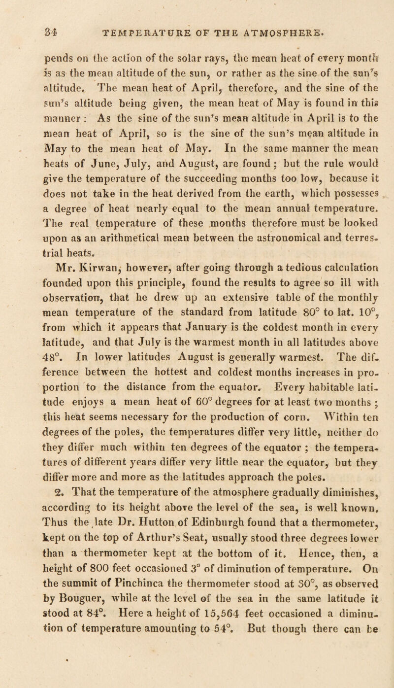 pends on the action of the solar rays, the mean heat of every month is as the mean altitude of the sun, or rather as the sine of the sun’s altitude. The mean heat of April, therefore, and the sine of the sun’s altitude being given, the mean heat of May is found in this manner : As the sine of the sun’s mean altitude in April is to the mean heat of April, so is the sine of the sun’s mean altitude in May to the mean heat of May. In the same manner the mean heats of June, July, and August, are found; but the rule would give the temperature of the succeeding months too low, because it does not take in the heat derived from the earth, which possesses a degree of heat nearly equal to the mean annual temperature. The real temperature of these months therefore must be looked upon as an arithmetical mean between the astronomical and terres¬ trial heats. Mr. Kirwan, however, after going through a tedious calculation founded upon this principle, found the results to agree so ill with observation, that he drew up an extensive table of the monthly mean temperature of the standard from latitude 80° to lat. 10°, from which it appears that January is the coldest month in every latitude, and that July is the warmest month in all latitudes above 48°. In lower latitudes August is generally warmest. The dif¬ ference between the hottest and coldest months increases in pro¬ portion to the distance from the equator. Every habitable lati¬ tude enjoys a mean heat of 60° degrees for at least two months ; this heat seems necessary for the production of corn. Within ten degrees of the poles, the temperatures differ very little, neither do they differ much within ten degrees of the equator ; the tempera¬ tures of different years differ very little near the equator, but they differ more and more as the latitudes approach the poles. 2. That the temperature of the atmosphere gradually diminishes, according to its height above the level of the sea, is well known. Thus the late Dr. Hutton of Edinburgh found that a thermometer, kept on the top of Arthur’s Seat, usually stood three degrees lower than a thermometer kept at the bottom of it. Hence, then, a height of 800 feet occasioned 3° of diminution of temperature. On the summit of Pinchinca the thermometer stood at 30°, as observed by Bouguer, while at the level of the sea in the same latitude it stood at 84°. Here a height of 15,564 feet occasioned a diminu¬ tion of temperature amounting to 54°. But though there can be