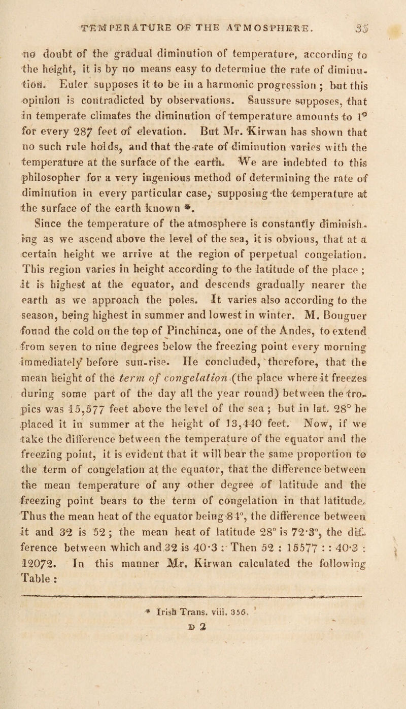 no doubt of the gradual diminution of temperature, according to the height, it is by no means easy to determine the rate of diminu¬ tion,; Euler supposes it to be in a harmonic progression ; but this opinion is contradicted by observations. Saussure supposes, that in temperate climates the diminution of temperature amounts to f° for every 287 °f elevation. But Mr. ‘Kirwan has shown that no such rule holds, and that the rate of diminution varies with the temperature at the surface of the earth. We are indebted to this philosopher for a very ingenious method of determining the rate of diminution in every particular case, supposing the temperature at ■the surface of the earth known *. Since the temperature of the atmosphere is constantly diminish¬ ing as we ascend above the level of the sea, it is obvious, that at a certain height we arrive at the region of perpetual congelation. This region varies in height according to the latitude of the place ; it is highest at the equator, and descends gradually nearer the earth as we approach the poles. It varies also according to the season, being highest in summer and lowest in winter. M. Bouguer found the cold on the top of Pinchinca, one of the Andes, to extend from seven to nine degrees below the freezing point every morning immediately before sun-rise. He concluded,' therefore, that the mean height of the term of congelation (the place where it freezes during some part of the day all the year round) between the tro¬ pics was 15,577 feet above the level of the sea; but in lat. 28° he placed it in summer at the height of 13,440 feet. Now, if we take the difference between the temperature of the equator and the freezing point, it is evident that it will bear the same proportion to the term of congelation at the equator, that the difference between the mean temperature of any other degree of latitude and the freezing point bears to the term of congelation in that latitude. Thus the mean heat of the equator being 84°, the difference between it and 32 is 52; the mean heat of latitude 28° is 72,3°, the dif¬ ference between which and 32 is 40*3 : Then 52 : 15577 • * 40*3 : 12072. In this manner Mr. Kirwan calculated the following Table : * Trish Trans, viii. 356,