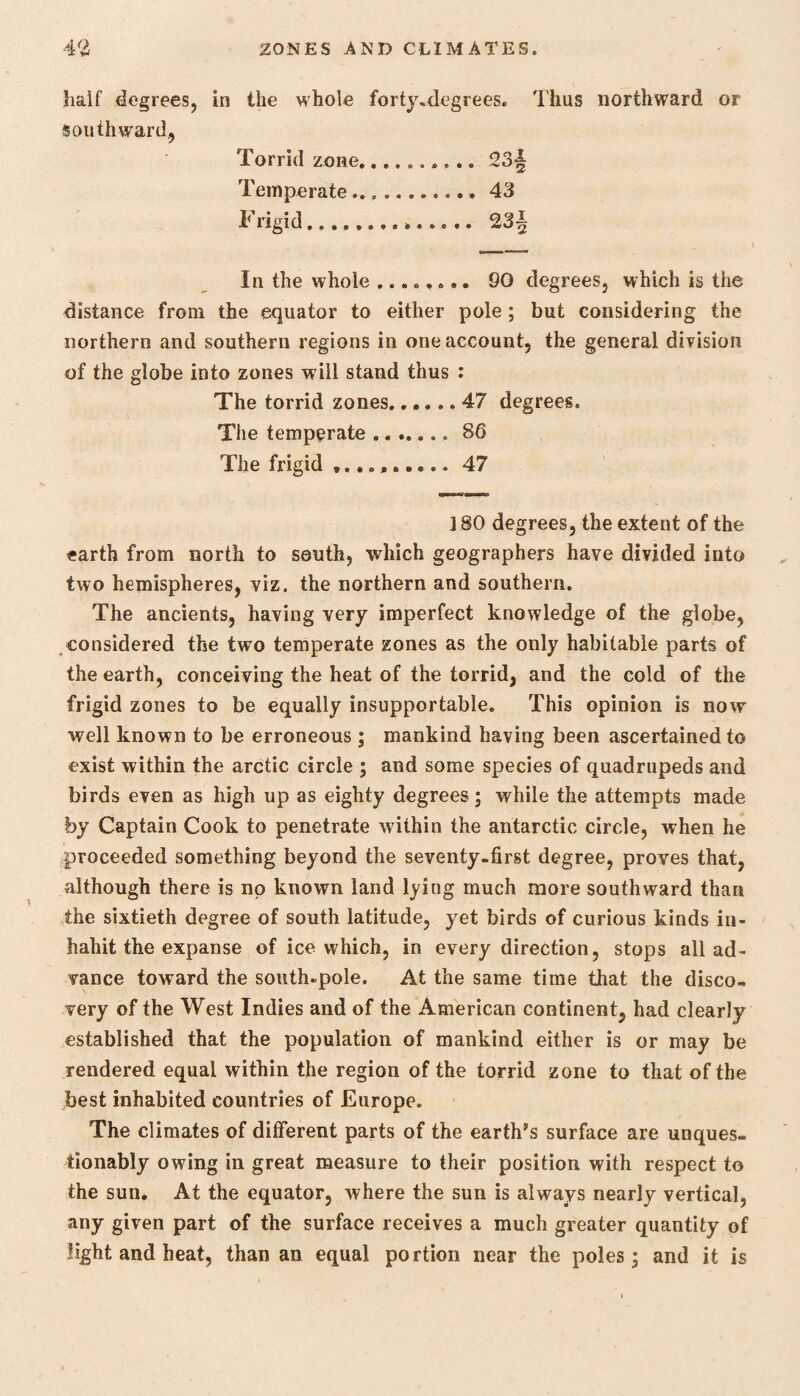 half degrees, in the whole forty-degrees. Thus northward or southward., Torrid zone.. 23§ Temperate... 43 Frigid.............. 23 J In the whole ........ 90 degrees, which is the distance from the equator to either pole; but considering the northern and southern regions in one account, the general division of the globe into zones will stand thus : The torrid zones.47 degrees. The temperate .. 8Q The frigid .......... 47 J80 degrees, the extent of the earth from north to south, which geographers have divided into two hemispheres, viz. the northern and southern. The ancients, having very imperfect knowledge of the globe, considered the two temperate zones as the only habitable parts of the earth, conceiving the heat of the torrid, and the cold of the frigid zones to be equally insupportable. This opinion is now well known to be erroneous; mankind having been ascertained to exist within the arctic circle ; and some species of quadrupeds and birds even as high up as eighty degrees; while the attempts made by Captain Cook to penetrate within the antarctic circle, when he proceeded something beyond the seventy-first degree, proves that, although there is no known land lying much more southward than the sixtieth degree of south latitude, yet birds of curious kinds in¬ habit the expanse of ice which, in every direction, stops all ad¬ vance toward the south-pole. At the same time that the disco¬ very of the West Indies and of the American continent, had clearly established that the population of mankind either is or may be rendered equal within the region of the torrid zone to that of the best inhabited countries of Europe. The climates of different parts of the earths surface are unques¬ tionably owing in great measure to their position with respect to the sun. At the equator, where the sun is always nearly vertical, any given part of the surface receives a much greater quantity of light and heat, than an equal portion near the poles - and it is