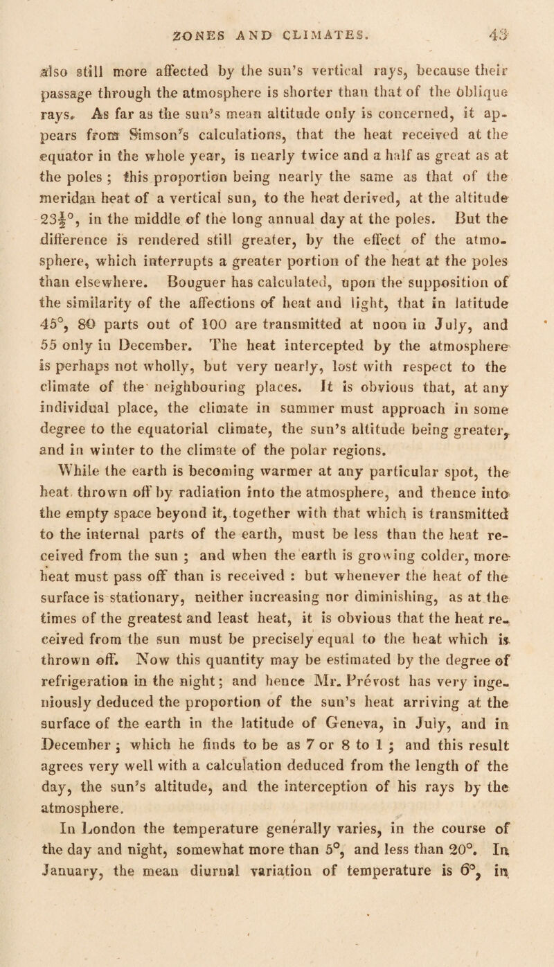 also still more affected by the sun’s vertical rays, because their passage through the atmosphere is shorter than that of the Oblique rays. As far as the sun’s mean altitude only is concerned, it ap¬ pears from Samson’s calculations, that the heat received at the equator in the whole year, is nearly twice and a half as great as at the poles ; this proportion being nearly the same as that of tlie meridan heat of a vertical sun, to the heat derived, at the altitude 23§°, in the middle of the long annual day at the poles. But the difference is rendered still greater, by the effect of the atmo¬ sphere, which interrupts a greater portion of the heat at the poles than elsewhere. Bouguer has calculated, upon the supposition of the similarity of the affections of heat and light, that in latitude 45°, 80 parts out of 100 are transmitted at noon in July, and 55 only in December. The heat intercepted by the atmosphere is perhaps not wholly, but very nearly, lost with respect to the climate of the neighbouring places. It is obvious that, at any individual place, the climate in summer must approach in some degree to the equatorial climate, the sun’s altitude being greater- and in winter to the climate of the polar regions. While the earth is becoming warmer at any particular spot, the heat thrown off by radiation into the atmosphere, and thence into the empty space beyond it, together with that which is transmitted to the internal parts of the earth, must be less than the heat re¬ ceived from the sun ; and when the earth is growing colder, more heat must pass off than is received : but whenever the heat of the surface is stationary, neither increasing nor diminishing, as at the times of the greatest and least heat, it is obvious that the heat re¬ ceived from the sun must be precisely equal to the heat which is thrown off. Now this quantity may be estimated by the degree of refrigeration in the night; and hence Mr. Prevost has very inge¬ niously deduced the proportion of the sun’s heat arriving at the surface of the earth in the latitude of Geneva, in July, and in December \ which he finds to be as 7 or 8 to 1 ; and this result agrees very well with a calculation deduced from the length of the day, the sun’s altitude, and the interception of his rays by the atmosphere. In London the temperature generally varies, in the course of the day and night, somewhat more than 5°, and less than 20°. In January, the mean diurnal variation of temperature is 6°? in