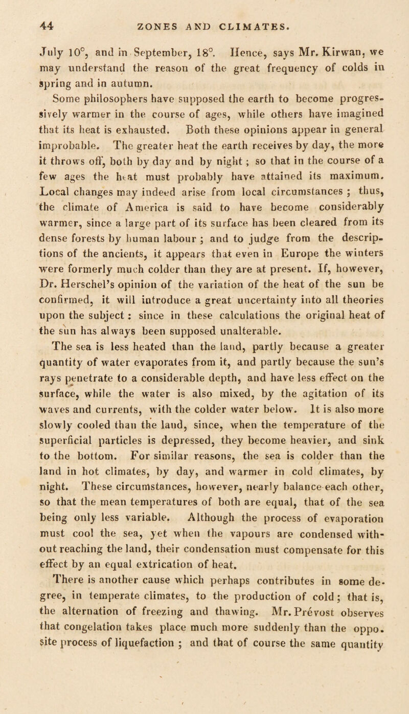 July 10°, and in September, 18°. Hence, says Mr. Kirwan, we may understand the reason of the great frequency of colds in spring and in autumn. Some philosophers have supposed the earth to become progres¬ sively warmer in the course of ages, while others have imagined that its heat is exhausted. Both these opinions appear in general improbable. The greater heat the earth receives by day, the more it throws off, both by day and by night; so that in the course of a few ages the htat must probably have attained its maximum. Local changes may indeed arise from local circumstances ; thus, the climate of America is said to have become considerably warmer, since a large part of its surface has been cleared from its dense forests by human labour ; and to judge from the descrip¬ tions of the ancients, it appears that even in Europe the winters were formerly much colder than they are at present. If, however, Dr. Herschel’s opinion of the variation of the heat of the sun be confirmed, it will introduce a great uncertainty into all theories upon the subject: since in these calculations the original heat of the sun has always been supposed unalterable. The sea is less heated than the laud, partly because a greater quantity of water evaporates from it, and partly because the sun’s rays penetrate to a considerable depth, and have less effect on the surface, while the water is also mixed, by the agitation of its waves and currents, with the colder water below. It is also more slowly cooled than the land, since, when the temperature of the superficial particles is depressed, they become heavier, and sink to the bottom. For similar reasons, the sea is colder than the land in hot climates, by day, and warmer in cold climates, by night. These circumstances, however, nearly balance each other, so that the mean temperatures of both are equal, that of the sea being only less variable. Although the process of evaporation must cool the sea, yet when the vapours are condensed with¬ out reaching the land, their condensation must compensate for this effect by an equal extrication of heat. There is another cause which perhaps contributes in some de¬ gree, in temperate climates, to the production of cold; that is, the alternation of freezing and thawing. Mr. Prevost observes that congelation takes place much more suddenly than the oppo. site process of liquefaction ; and that of course the same quantity