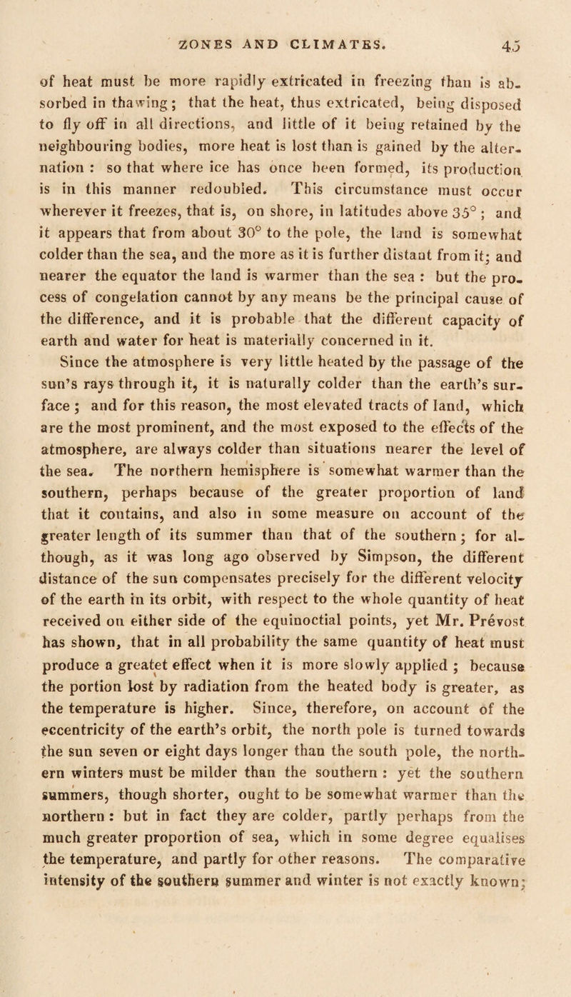 of heat must be more rapidly extricated in freezing than is ab¬ sorbed in thawing; that the heat, thus extricated, being disposed to fly off in all directions, and little of it being retained by the neighbouring bodies, more heat is lost than is gained by the alter¬ nation : so that where ice has once been formed, its production is in this manner redoubled. This circumstance must occur wherever it freezes, that is, on shore, in latitudes above 35° ; and it appears that from about 30° to the pole, the land is somewhat colder than the sea, and the more as it is further distant from it; and nearer the equator the land is warmer than the sea : but the pro¬ cess of congelation cannot by any means be the principal cause of the difference, and it is probable that the different capacity of earth and water for heat is materially concerned in it. Since the atmosphere is very little heated by the passage of the sun’s rays through it, it is naturally colder than the earth’s sur¬ face ; and for this reason, the most elevated tracts of land, which are the most prominent, and the most exposed to the effects of the atmosphere, are always colder than situations nearer the level of the sea* The northern hemisphere is somewhat warmer than the southern, perhaps because of the greater proportion of land that it contains, and also in some measure on account of the greater length of its summer than that of the southern; for al¬ though, as it was long ago observed by Simpson, the different distance of the sun compensates precisely for the different velocity of the earth in its orbit, with respect to the whole quantity of heat received on either side of the equinoctial points, yet Mr. Prevost has shown, that in all probability the same quantity of heat must produce a greatet effect when it is more slowly applied ; because the portion lost by radiation from the heated body is greater, as the temperature is higher. Since, therefore, on account of the eccentricity of the earth’s orbit, the north pole is turned towards the sun seven or eight days longer than the south pole, the north¬ ern winters must be milder than the southern : yet the southern summers, though shorter, ought to be somewhat warmer than the northern : but in fact they are colder, partly perhaps from the much greater proportion of sea, which in some degree equalises the temperature, and partly for other reasons. The comparative intensity of the southern summer and winter is not exactly known;
